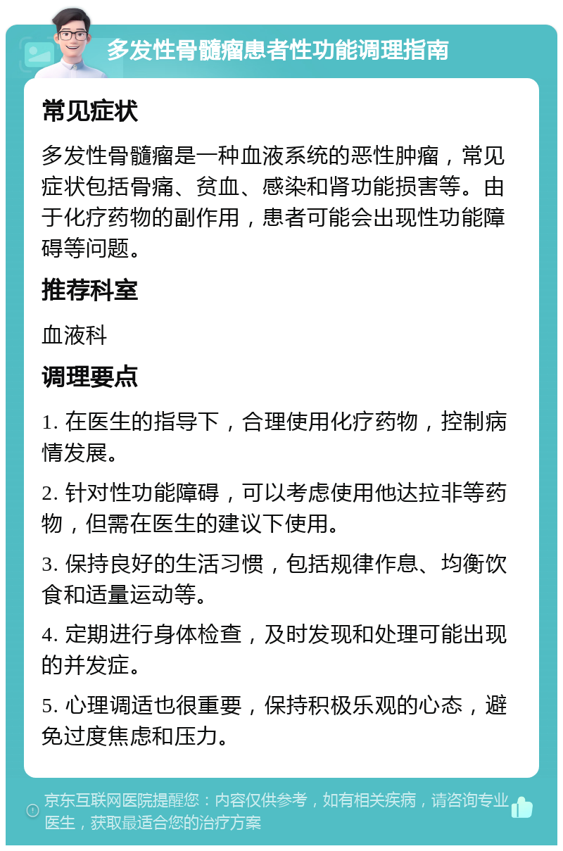 多发性骨髓瘤患者性功能调理指南 常见症状 多发性骨髓瘤是一种血液系统的恶性肿瘤，常见症状包括骨痛、贫血、感染和肾功能损害等。由于化疗药物的副作用，患者可能会出现性功能障碍等问题。 推荐科室 血液科 调理要点 1. 在医生的指导下，合理使用化疗药物，控制病情发展。 2. 针对性功能障碍，可以考虑使用他达拉非等药物，但需在医生的建议下使用。 3. 保持良好的生活习惯，包括规律作息、均衡饮食和适量运动等。 4. 定期进行身体检查，及时发现和处理可能出现的并发症。 5. 心理调适也很重要，保持积极乐观的心态，避免过度焦虑和压力。