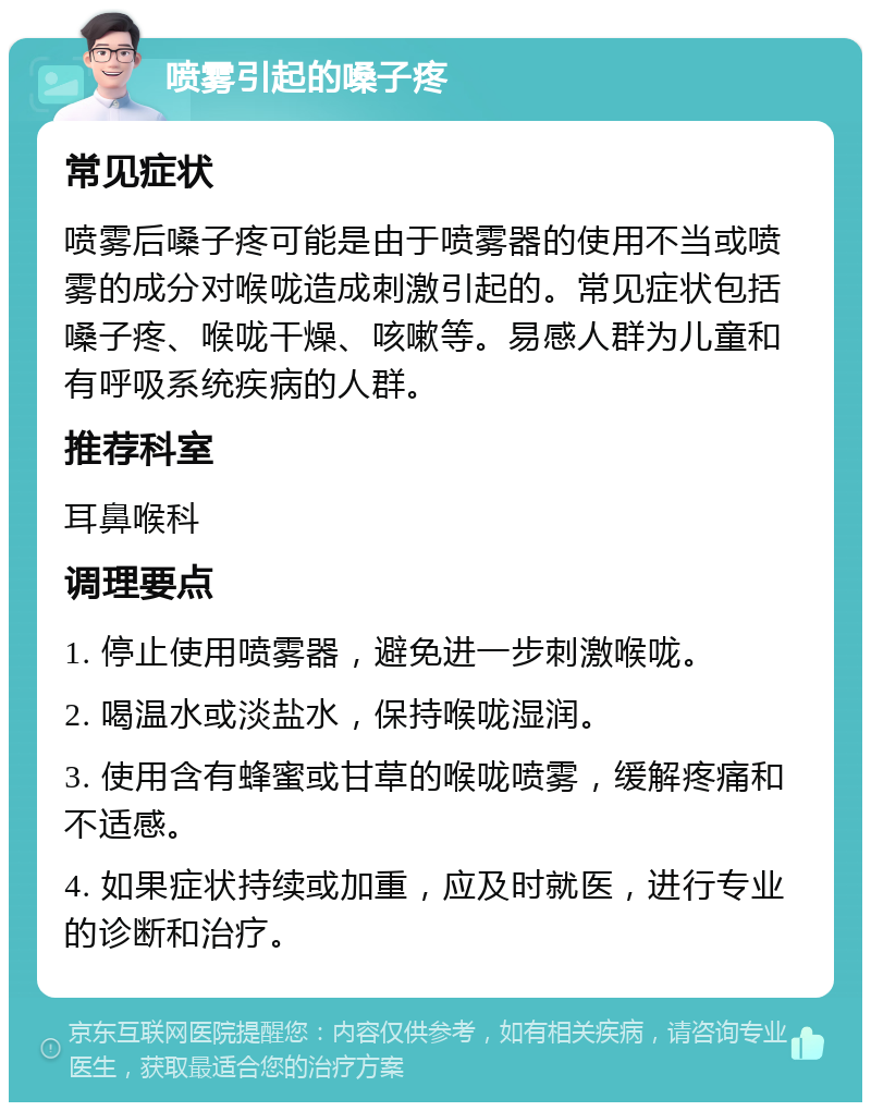 喷雾引起的嗓子疼 常见症状 喷雾后嗓子疼可能是由于喷雾器的使用不当或喷雾的成分对喉咙造成刺激引起的。常见症状包括嗓子疼、喉咙干燥、咳嗽等。易感人群为儿童和有呼吸系统疾病的人群。 推荐科室 耳鼻喉科 调理要点 1. 停止使用喷雾器，避免进一步刺激喉咙。 2. 喝温水或淡盐水，保持喉咙湿润。 3. 使用含有蜂蜜或甘草的喉咙喷雾，缓解疼痛和不适感。 4. 如果症状持续或加重，应及时就医，进行专业的诊断和治疗。