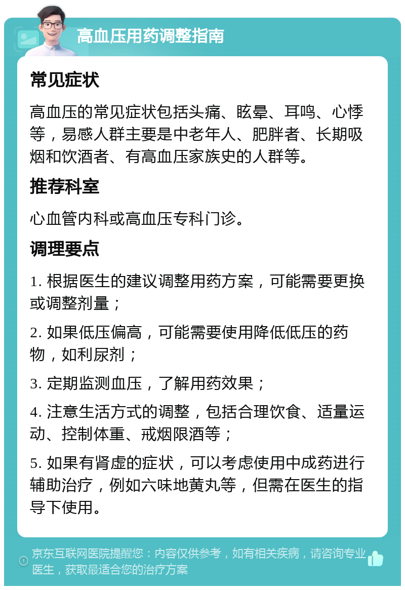 高血压用药调整指南 常见症状 高血压的常见症状包括头痛、眩晕、耳鸣、心悸等，易感人群主要是中老年人、肥胖者、长期吸烟和饮酒者、有高血压家族史的人群等。 推荐科室 心血管内科或高血压专科门诊。 调理要点 1. 根据医生的建议调整用药方案，可能需要更换或调整剂量； 2. 如果低压偏高，可能需要使用降低低压的药物，如利尿剂； 3. 定期监测血压，了解用药效果； 4. 注意生活方式的调整，包括合理饮食、适量运动、控制体重、戒烟限酒等； 5. 如果有肾虚的症状，可以考虑使用中成药进行辅助治疗，例如六味地黄丸等，但需在医生的指导下使用。