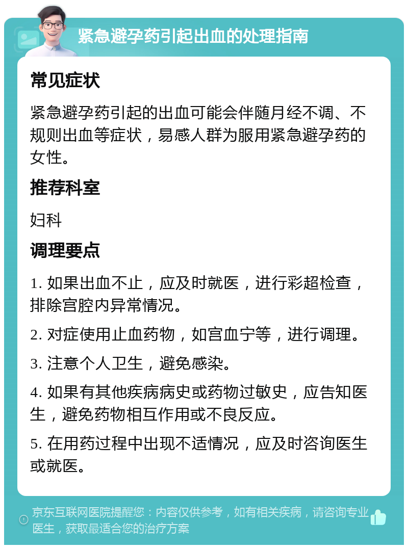 紧急避孕药引起出血的处理指南 常见症状 紧急避孕药引起的出血可能会伴随月经不调、不规则出血等症状，易感人群为服用紧急避孕药的女性。 推荐科室 妇科 调理要点 1. 如果出血不止，应及时就医，进行彩超检查，排除宫腔内异常情况。 2. 对症使用止血药物，如宫血宁等，进行调理。 3. 注意个人卫生，避免感染。 4. 如果有其他疾病病史或药物过敏史，应告知医生，避免药物相互作用或不良反应。 5. 在用药过程中出现不适情况，应及时咨询医生或就医。