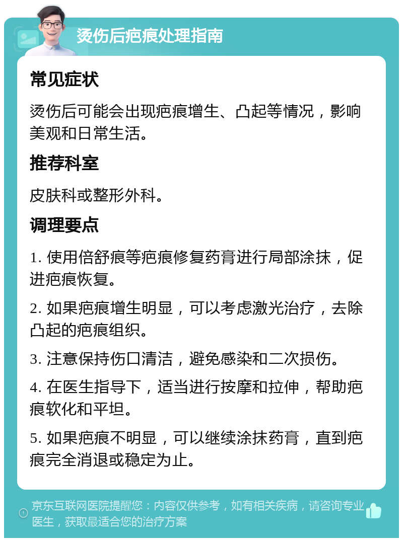 烫伤后疤痕处理指南 常见症状 烫伤后可能会出现疤痕增生、凸起等情况，影响美观和日常生活。 推荐科室 皮肤科或整形外科。 调理要点 1. 使用倍舒痕等疤痕修复药膏进行局部涂抹，促进疤痕恢复。 2. 如果疤痕增生明显，可以考虑激光治疗，去除凸起的疤痕组织。 3. 注意保持伤口清洁，避免感染和二次损伤。 4. 在医生指导下，适当进行按摩和拉伸，帮助疤痕软化和平坦。 5. 如果疤痕不明显，可以继续涂抹药膏，直到疤痕完全消退或稳定为止。