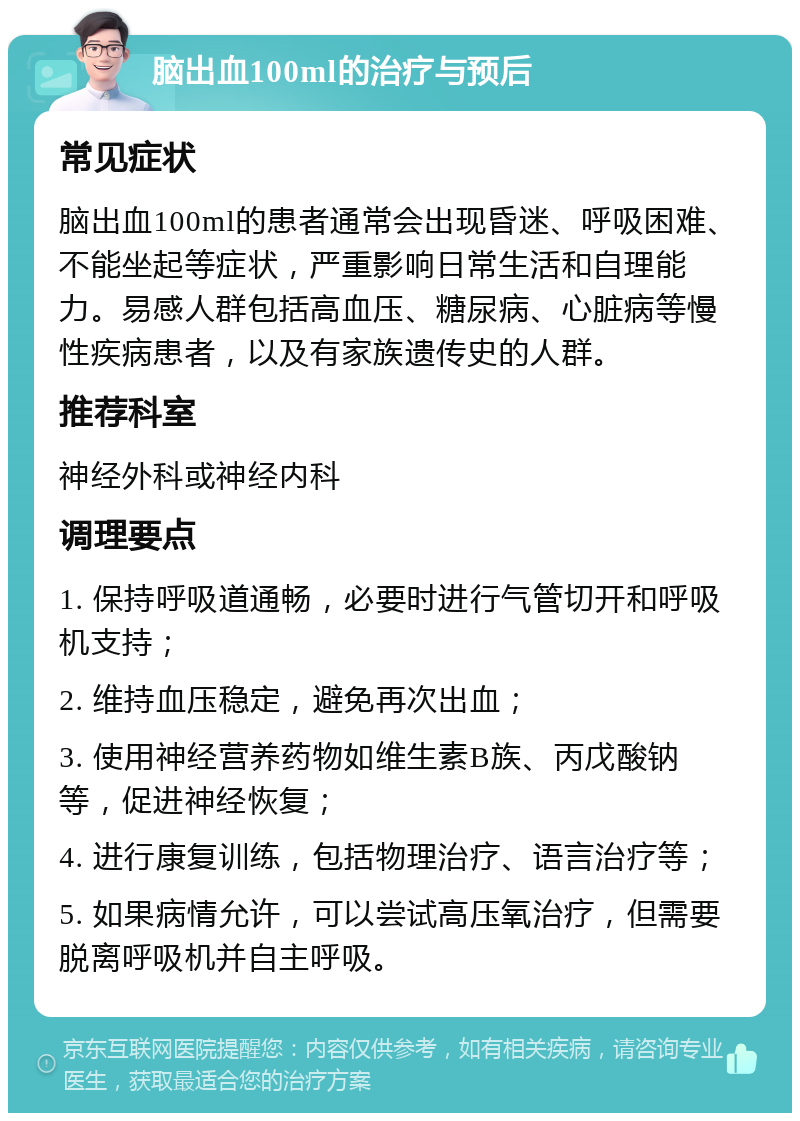 脑出血100ml的治疗与预后 常见症状 脑出血100ml的患者通常会出现昏迷、呼吸困难、不能坐起等症状，严重影响日常生活和自理能力。易感人群包括高血压、糖尿病、心脏病等慢性疾病患者，以及有家族遗传史的人群。 推荐科室 神经外科或神经内科 调理要点 1. 保持呼吸道通畅，必要时进行气管切开和呼吸机支持； 2. 维持血压稳定，避免再次出血； 3. 使用神经营养药物如维生素B族、丙戊酸钠等，促进神经恢复； 4. 进行康复训练，包括物理治疗、语言治疗等； 5. 如果病情允许，可以尝试高压氧治疗，但需要脱离呼吸机并自主呼吸。