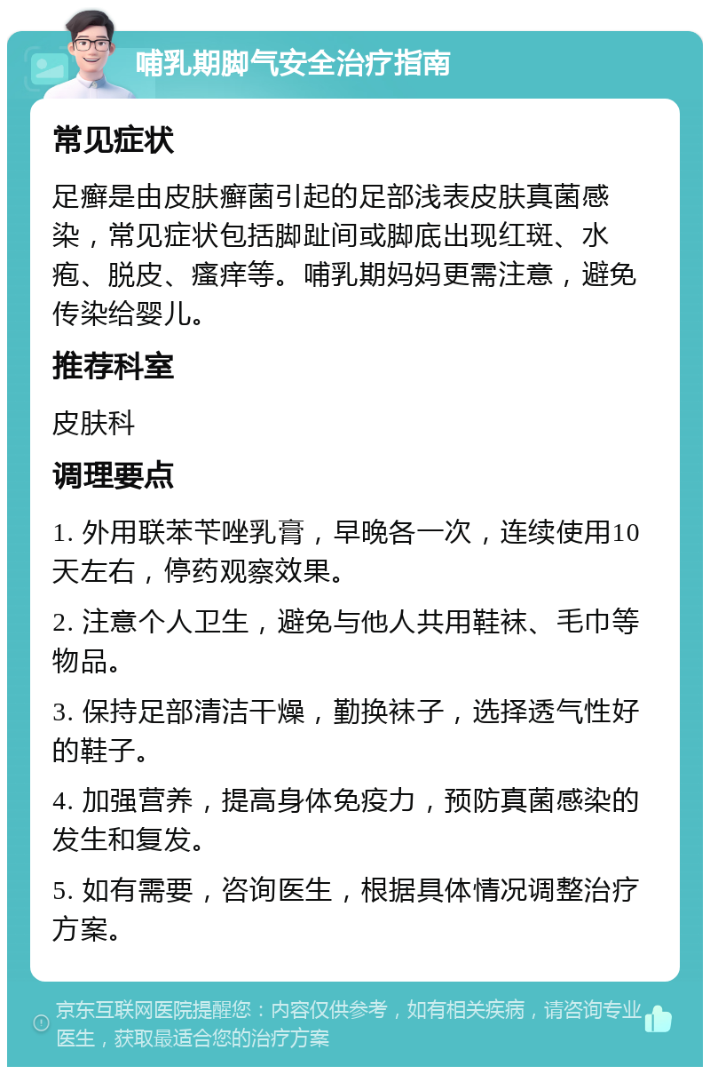 哺乳期脚气安全治疗指南 常见症状 足癣是由皮肤癣菌引起的足部浅表皮肤真菌感染，常见症状包括脚趾间或脚底出现红斑、水疱、脱皮、瘙痒等。哺乳期妈妈更需注意，避免传染给婴儿。 推荐科室 皮肤科 调理要点 1. 外用联苯苄唑乳膏，早晚各一次，连续使用10天左右，停药观察效果。 2. 注意个人卫生，避免与他人共用鞋袜、毛巾等物品。 3. 保持足部清洁干燥，勤换袜子，选择透气性好的鞋子。 4. 加强营养，提高身体免疫力，预防真菌感染的发生和复发。 5. 如有需要，咨询医生，根据具体情况调整治疗方案。