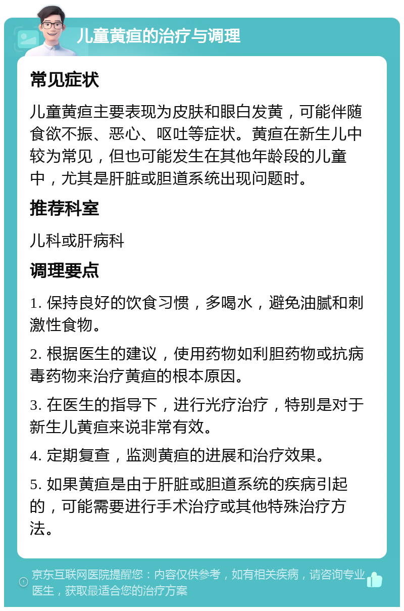 儿童黄疸的治疗与调理 常见症状 儿童黄疸主要表现为皮肤和眼白发黄，可能伴随食欲不振、恶心、呕吐等症状。黄疸在新生儿中较为常见，但也可能发生在其他年龄段的儿童中，尤其是肝脏或胆道系统出现问题时。 推荐科室 儿科或肝病科 调理要点 1. 保持良好的饮食习惯，多喝水，避免油腻和刺激性食物。 2. 根据医生的建议，使用药物如利胆药物或抗病毒药物来治疗黄疸的根本原因。 3. 在医生的指导下，进行光疗治疗，特别是对于新生儿黄疸来说非常有效。 4. 定期复查，监测黄疸的进展和治疗效果。 5. 如果黄疸是由于肝脏或胆道系统的疾病引起的，可能需要进行手术治疗或其他特殊治疗方法。