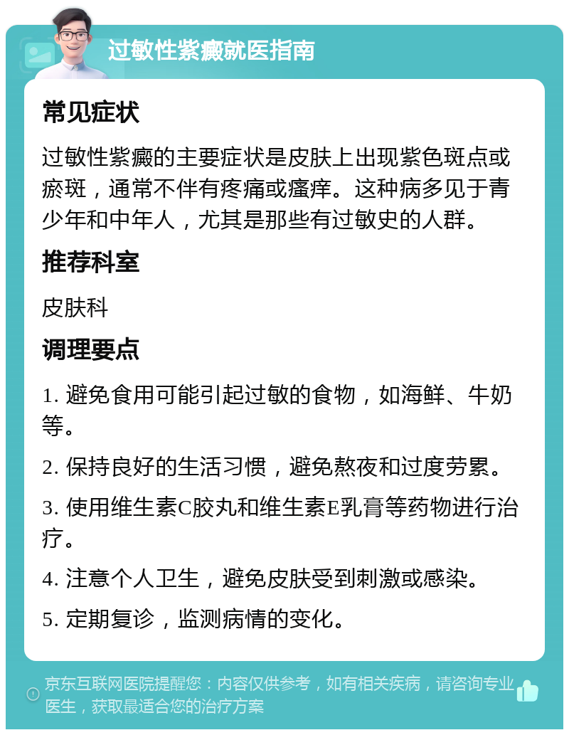 过敏性紫癜就医指南 常见症状 过敏性紫癜的主要症状是皮肤上出现紫色斑点或瘀斑，通常不伴有疼痛或瘙痒。这种病多见于青少年和中年人，尤其是那些有过敏史的人群。 推荐科室 皮肤科 调理要点 1. 避免食用可能引起过敏的食物，如海鲜、牛奶等。 2. 保持良好的生活习惯，避免熬夜和过度劳累。 3. 使用维生素C胶丸和维生素E乳膏等药物进行治疗。 4. 注意个人卫生，避免皮肤受到刺激或感染。 5. 定期复诊，监测病情的变化。