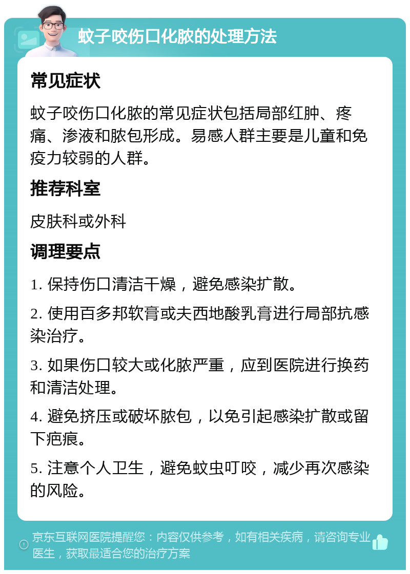 蚊子咬伤口化脓的处理方法 常见症状 蚊子咬伤口化脓的常见症状包括局部红肿、疼痛、渗液和脓包形成。易感人群主要是儿童和免疫力较弱的人群。 推荐科室 皮肤科或外科 调理要点 1. 保持伤口清洁干燥，避免感染扩散。 2. 使用百多邦软膏或夫西地酸乳膏进行局部抗感染治疗。 3. 如果伤口较大或化脓严重，应到医院进行换药和清洁处理。 4. 避免挤压或破坏脓包，以免引起感染扩散或留下疤痕。 5. 注意个人卫生，避免蚊虫叮咬，减少再次感染的风险。