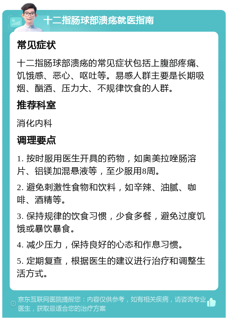 十二指肠球部溃疡就医指南 常见症状 十二指肠球部溃疡的常见症状包括上腹部疼痛、饥饿感、恶心、呕吐等。易感人群主要是长期吸烟、酗酒、压力大、不规律饮食的人群。 推荐科室 消化内科 调理要点 1. 按时服用医生开具的药物，如奥美拉唑肠溶片、铝镁加混悬液等，至少服用8周。 2. 避免刺激性食物和饮料，如辛辣、油腻、咖啡、酒精等。 3. 保持规律的饮食习惯，少食多餐，避免过度饥饿或暴饮暴食。 4. 减少压力，保持良好的心态和作息习惯。 5. 定期复查，根据医生的建议进行治疗和调整生活方式。