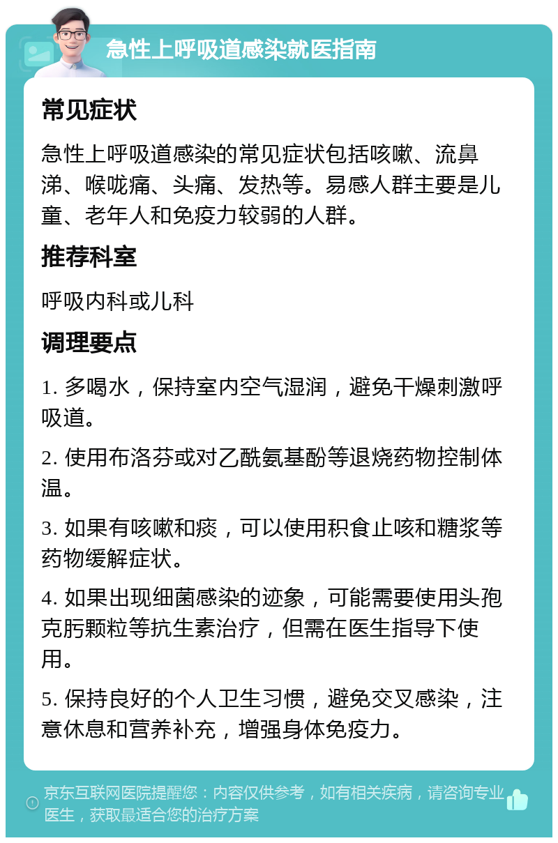 急性上呼吸道感染就医指南 常见症状 急性上呼吸道感染的常见症状包括咳嗽、流鼻涕、喉咙痛、头痛、发热等。易感人群主要是儿童、老年人和免疫力较弱的人群。 推荐科室 呼吸内科或儿科 调理要点 1. 多喝水，保持室内空气湿润，避免干燥刺激呼吸道。 2. 使用布洛芬或对乙酰氨基酚等退烧药物控制体温。 3. 如果有咳嗽和痰，可以使用积食止咳和糖浆等药物缓解症状。 4. 如果出现细菌感染的迹象，可能需要使用头孢克肟颗粒等抗生素治疗，但需在医生指导下使用。 5. 保持良好的个人卫生习惯，避免交叉感染，注意休息和营养补充，增强身体免疫力。