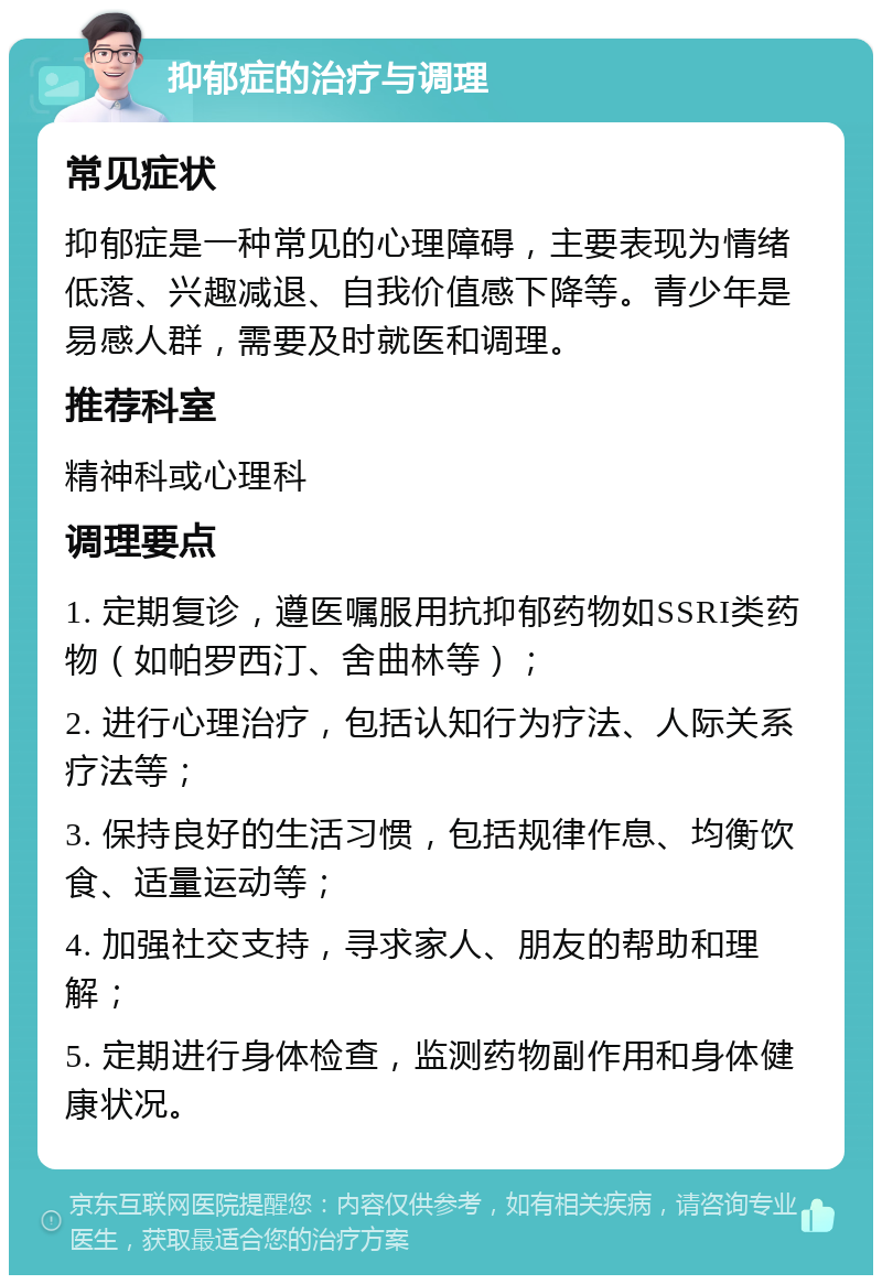 抑郁症的治疗与调理 常见症状 抑郁症是一种常见的心理障碍，主要表现为情绪低落、兴趣减退、自我价值感下降等。青少年是易感人群，需要及时就医和调理。 推荐科室 精神科或心理科 调理要点 1. 定期复诊，遵医嘱服用抗抑郁药物如SSRI类药物（如帕罗西汀、舍曲林等）； 2. 进行心理治疗，包括认知行为疗法、人际关系疗法等； 3. 保持良好的生活习惯，包括规律作息、均衡饮食、适量运动等； 4. 加强社交支持，寻求家人、朋友的帮助和理解； 5. 定期进行身体检查，监测药物副作用和身体健康状况。