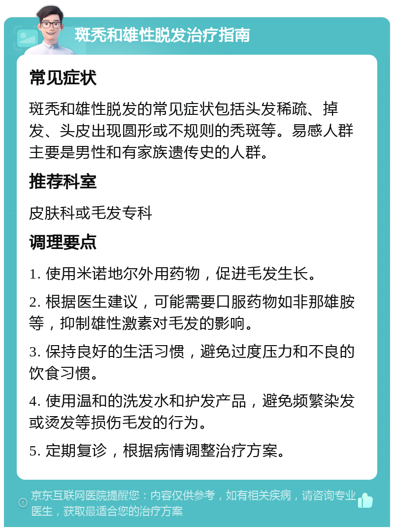 斑秃和雄性脱发治疗指南 常见症状 斑秃和雄性脱发的常见症状包括头发稀疏、掉发、头皮出现圆形或不规则的秃斑等。易感人群主要是男性和有家族遗传史的人群。 推荐科室 皮肤科或毛发专科 调理要点 1. 使用米诺地尔外用药物，促进毛发生长。 2. 根据医生建议，可能需要口服药物如非那雄胺等，抑制雄性激素对毛发的影响。 3. 保持良好的生活习惯，避免过度压力和不良的饮食习惯。 4. 使用温和的洗发水和护发产品，避免频繁染发或烫发等损伤毛发的行为。 5. 定期复诊，根据病情调整治疗方案。