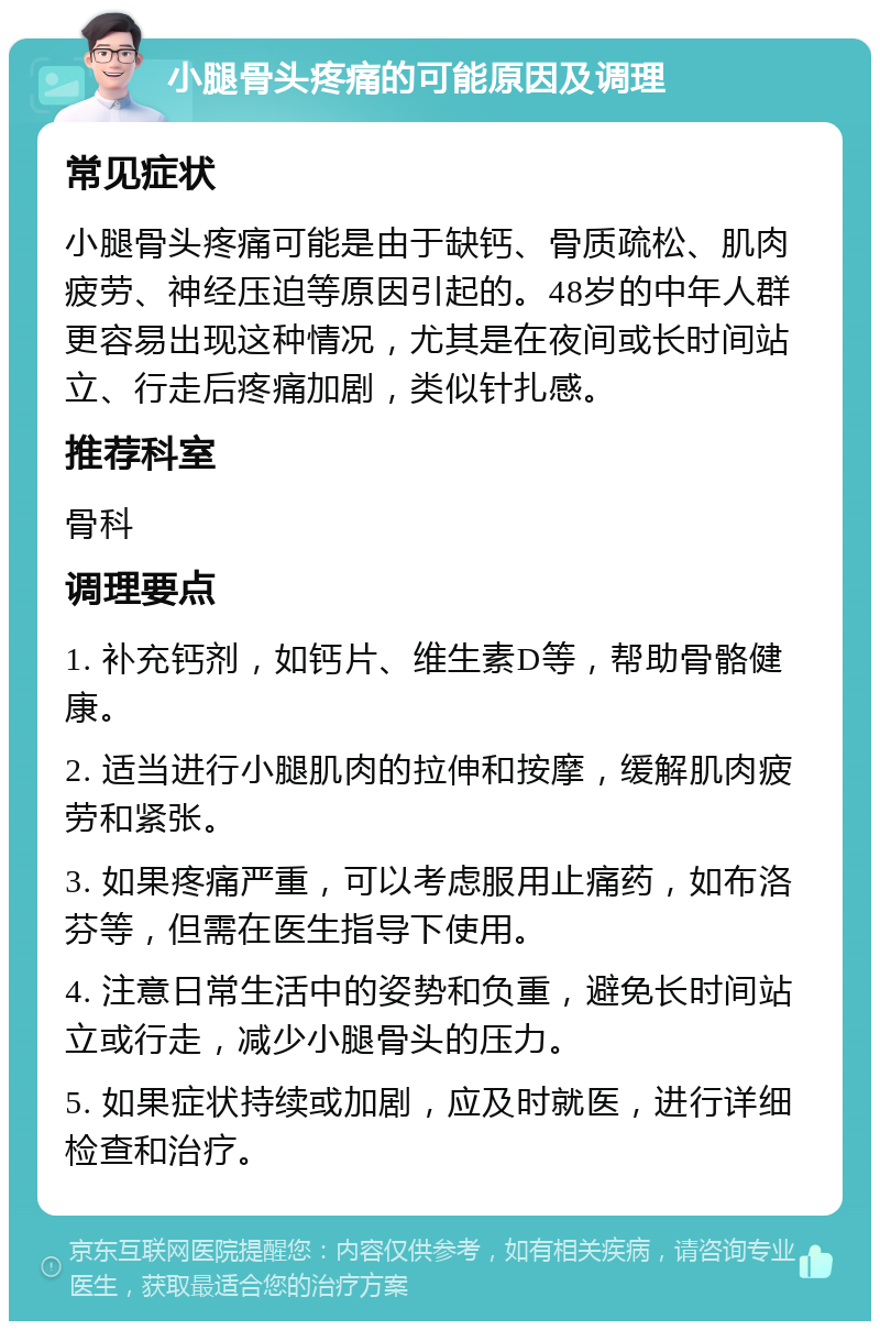 小腿骨头疼痛的可能原因及调理 常见症状 小腿骨头疼痛可能是由于缺钙、骨质疏松、肌肉疲劳、神经压迫等原因引起的。48岁的中年人群更容易出现这种情况，尤其是在夜间或长时间站立、行走后疼痛加剧，类似针扎感。 推荐科室 骨科 调理要点 1. 补充钙剂，如钙片、维生素D等，帮助骨骼健康。 2. 适当进行小腿肌肉的拉伸和按摩，缓解肌肉疲劳和紧张。 3. 如果疼痛严重，可以考虑服用止痛药，如布洛芬等，但需在医生指导下使用。 4. 注意日常生活中的姿势和负重，避免长时间站立或行走，减少小腿骨头的压力。 5. 如果症状持续或加剧，应及时就医，进行详细检查和治疗。