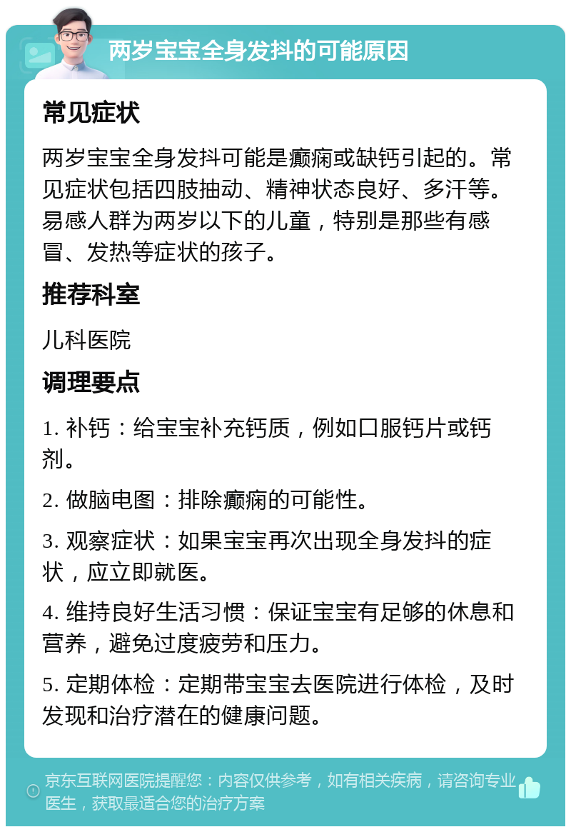 两岁宝宝全身发抖的可能原因 常见症状 两岁宝宝全身发抖可能是癫痫或缺钙引起的。常见症状包括四肢抽动、精神状态良好、多汗等。易感人群为两岁以下的儿童，特别是那些有感冒、发热等症状的孩子。 推荐科室 儿科医院 调理要点 1. 补钙：给宝宝补充钙质，例如口服钙片或钙剂。 2. 做脑电图：排除癫痫的可能性。 3. 观察症状：如果宝宝再次出现全身发抖的症状，应立即就医。 4. 维持良好生活习惯：保证宝宝有足够的休息和营养，避免过度疲劳和压力。 5. 定期体检：定期带宝宝去医院进行体检，及时发现和治疗潜在的健康问题。