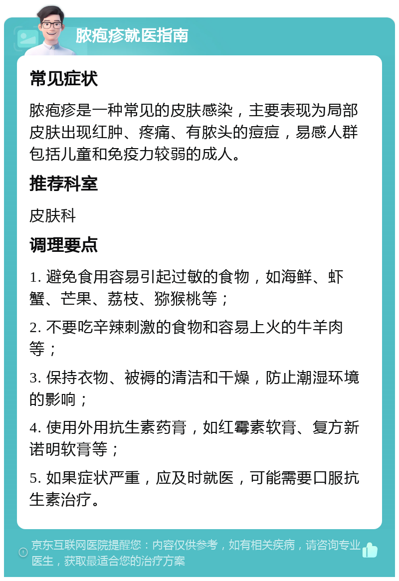 脓疱疹就医指南 常见症状 脓疱疹是一种常见的皮肤感染，主要表现为局部皮肤出现红肿、疼痛、有脓头的痘痘，易感人群包括儿童和免疫力较弱的成人。 推荐科室 皮肤科 调理要点 1. 避免食用容易引起过敏的食物，如海鲜、虾蟹、芒果、荔枝、猕猴桃等； 2. 不要吃辛辣刺激的食物和容易上火的牛羊肉等； 3. 保持衣物、被褥的清洁和干燥，防止潮湿环境的影响； 4. 使用外用抗生素药膏，如红霉素软膏、复方新诺明软膏等； 5. 如果症状严重，应及时就医，可能需要口服抗生素治疗。