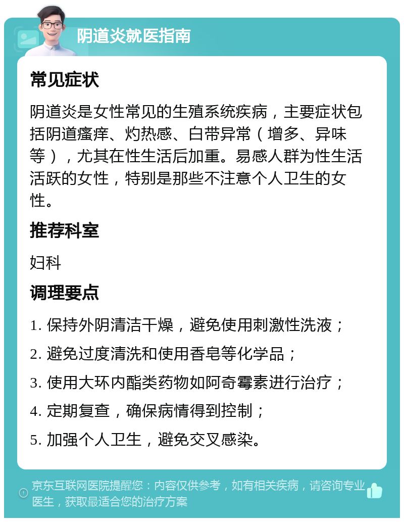 阴道炎就医指南 常见症状 阴道炎是女性常见的生殖系统疾病，主要症状包括阴道瘙痒、灼热感、白带异常（增多、异味等），尤其在性生活后加重。易感人群为性生活活跃的女性，特别是那些不注意个人卫生的女性。 推荐科室 妇科 调理要点 1. 保持外阴清洁干燥，避免使用刺激性洗液； 2. 避免过度清洗和使用香皂等化学品； 3. 使用大环内酯类药物如阿奇霉素进行治疗； 4. 定期复查，确保病情得到控制； 5. 加强个人卫生，避免交叉感染。