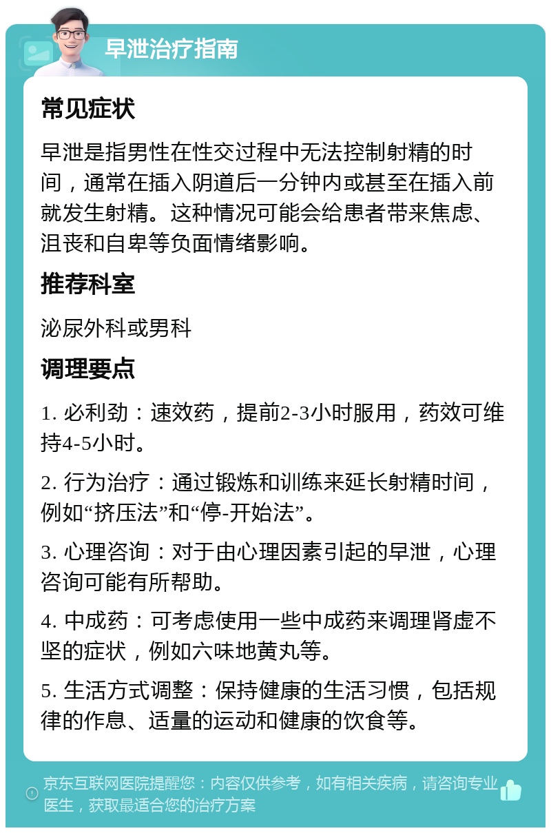 早泄治疗指南 常见症状 早泄是指男性在性交过程中无法控制射精的时间，通常在插入阴道后一分钟内或甚至在插入前就发生射精。这种情况可能会给患者带来焦虑、沮丧和自卑等负面情绪影响。 推荐科室 泌尿外科或男科 调理要点 1. 必利劲：速效药，提前2-3小时服用，药效可维持4-5小时。 2. 行为治疗：通过锻炼和训练来延长射精时间，例如“挤压法”和“停-开始法”。 3. 心理咨询：对于由心理因素引起的早泄，心理咨询可能有所帮助。 4. 中成药：可考虑使用一些中成药来调理肾虚不坚的症状，例如六味地黄丸等。 5. 生活方式调整：保持健康的生活习惯，包括规律的作息、适量的运动和健康的饮食等。