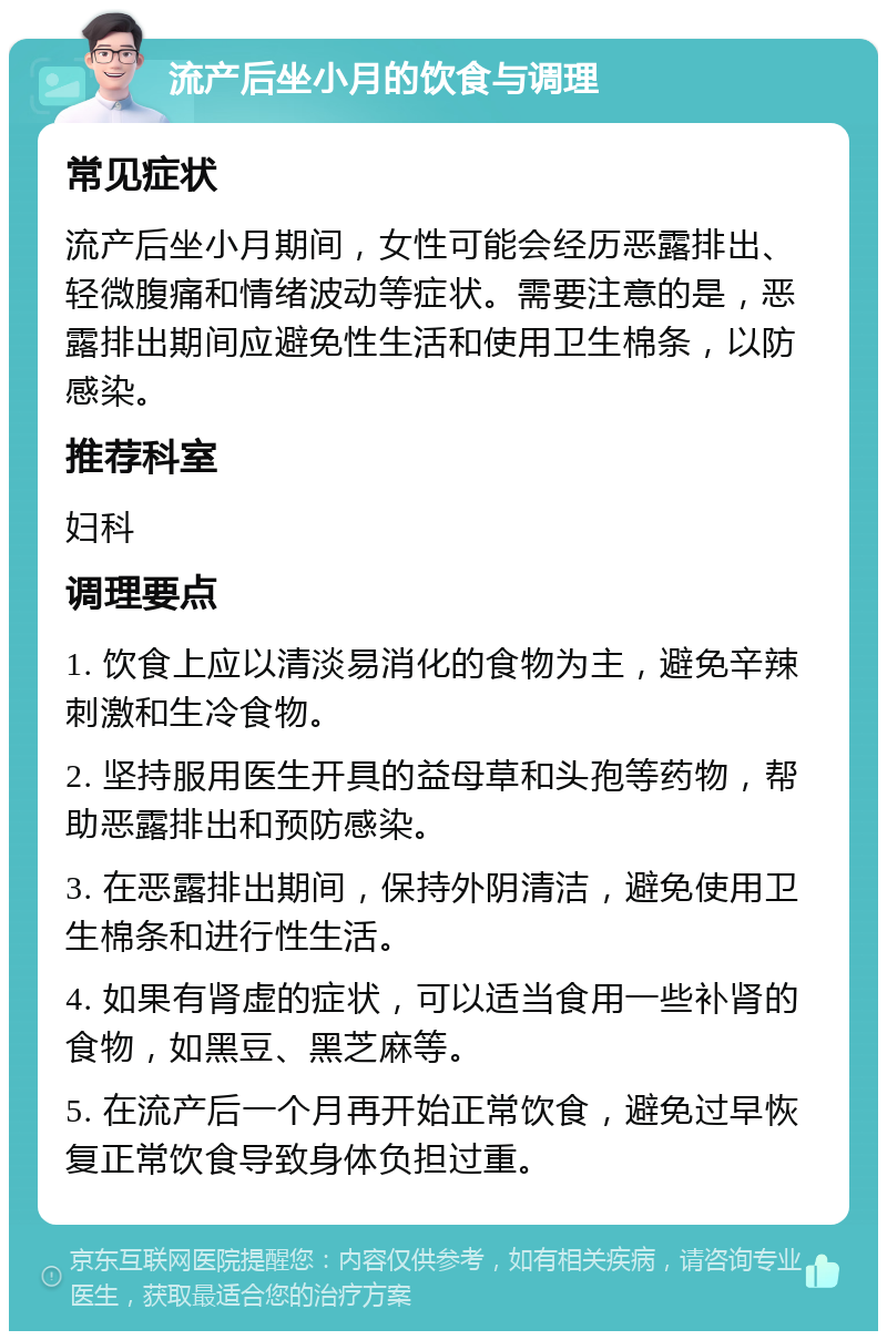 流产后坐小月的饮食与调理 常见症状 流产后坐小月期间，女性可能会经历恶露排出、轻微腹痛和情绪波动等症状。需要注意的是，恶露排出期间应避免性生活和使用卫生棉条，以防感染。 推荐科室 妇科 调理要点 1. 饮食上应以清淡易消化的食物为主，避免辛辣刺激和生冷食物。 2. 坚持服用医生开具的益母草和头孢等药物，帮助恶露排出和预防感染。 3. 在恶露排出期间，保持外阴清洁，避免使用卫生棉条和进行性生活。 4. 如果有肾虚的症状，可以适当食用一些补肾的食物，如黑豆、黑芝麻等。 5. 在流产后一个月再开始正常饮食，避免过早恢复正常饮食导致身体负担过重。