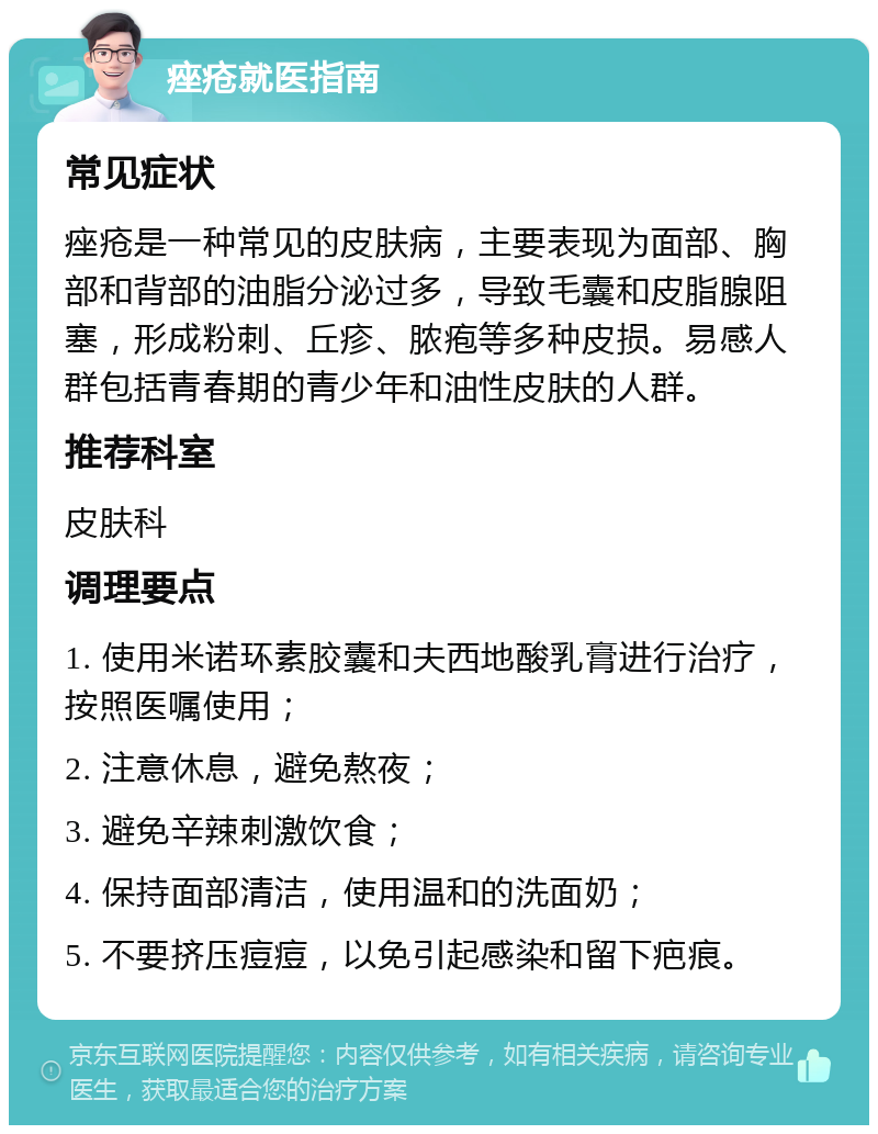 痤疮就医指南 常见症状 痤疮是一种常见的皮肤病，主要表现为面部、胸部和背部的油脂分泌过多，导致毛囊和皮脂腺阻塞，形成粉刺、丘疹、脓疱等多种皮损。易感人群包括青春期的青少年和油性皮肤的人群。 推荐科室 皮肤科 调理要点 1. 使用米诺环素胶囊和夫西地酸乳膏进行治疗，按照医嘱使用； 2. 注意休息，避免熬夜； 3. 避免辛辣刺激饮食； 4. 保持面部清洁，使用温和的洗面奶； 5. 不要挤压痘痘，以免引起感染和留下疤痕。