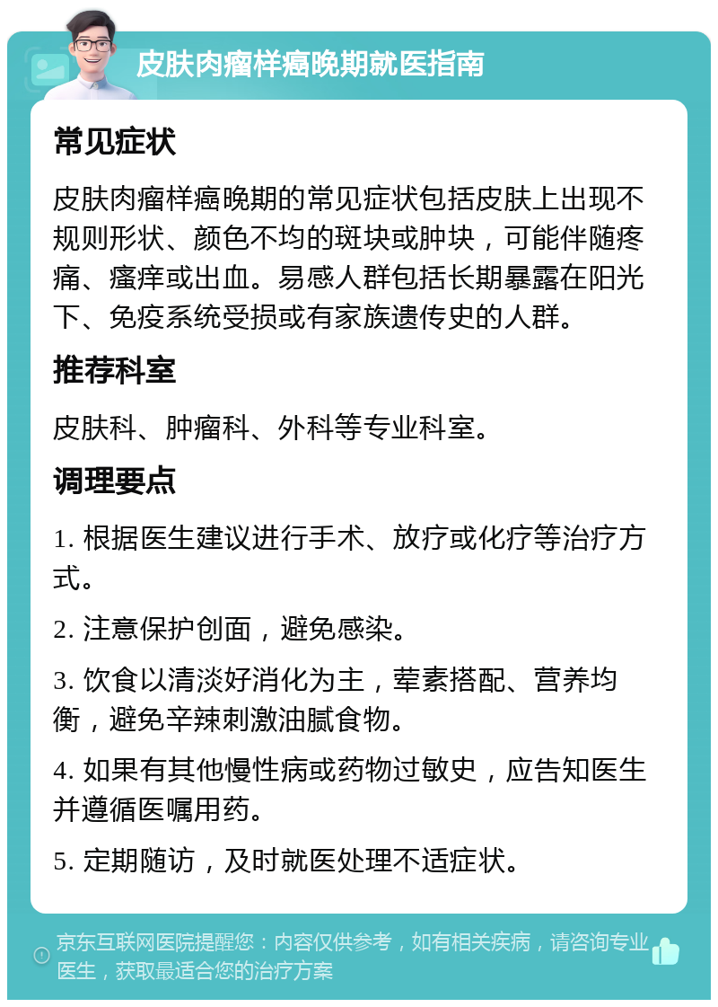 皮肤肉瘤样癌晚期就医指南 常见症状 皮肤肉瘤样癌晚期的常见症状包括皮肤上出现不规则形状、颜色不均的斑块或肿块，可能伴随疼痛、瘙痒或出血。易感人群包括长期暴露在阳光下、免疫系统受损或有家族遗传史的人群。 推荐科室 皮肤科、肿瘤科、外科等专业科室。 调理要点 1. 根据医生建议进行手术、放疗或化疗等治疗方式。 2. 注意保护创面，避免感染。 3. 饮食以清淡好消化为主，荤素搭配、营养均衡，避免辛辣刺激油腻食物。 4. 如果有其他慢性病或药物过敏史，应告知医生并遵循医嘱用药。 5. 定期随访，及时就医处理不适症状。