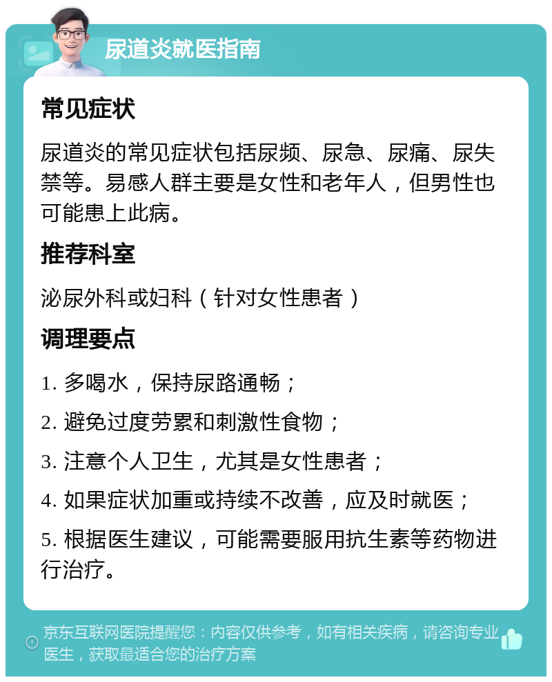 尿道炎就医指南 常见症状 尿道炎的常见症状包括尿频、尿急、尿痛、尿失禁等。易感人群主要是女性和老年人，但男性也可能患上此病。 推荐科室 泌尿外科或妇科（针对女性患者） 调理要点 1. 多喝水，保持尿路通畅； 2. 避免过度劳累和刺激性食物； 3. 注意个人卫生，尤其是女性患者； 4. 如果症状加重或持续不改善，应及时就医； 5. 根据医生建议，可能需要服用抗生素等药物进行治疗。