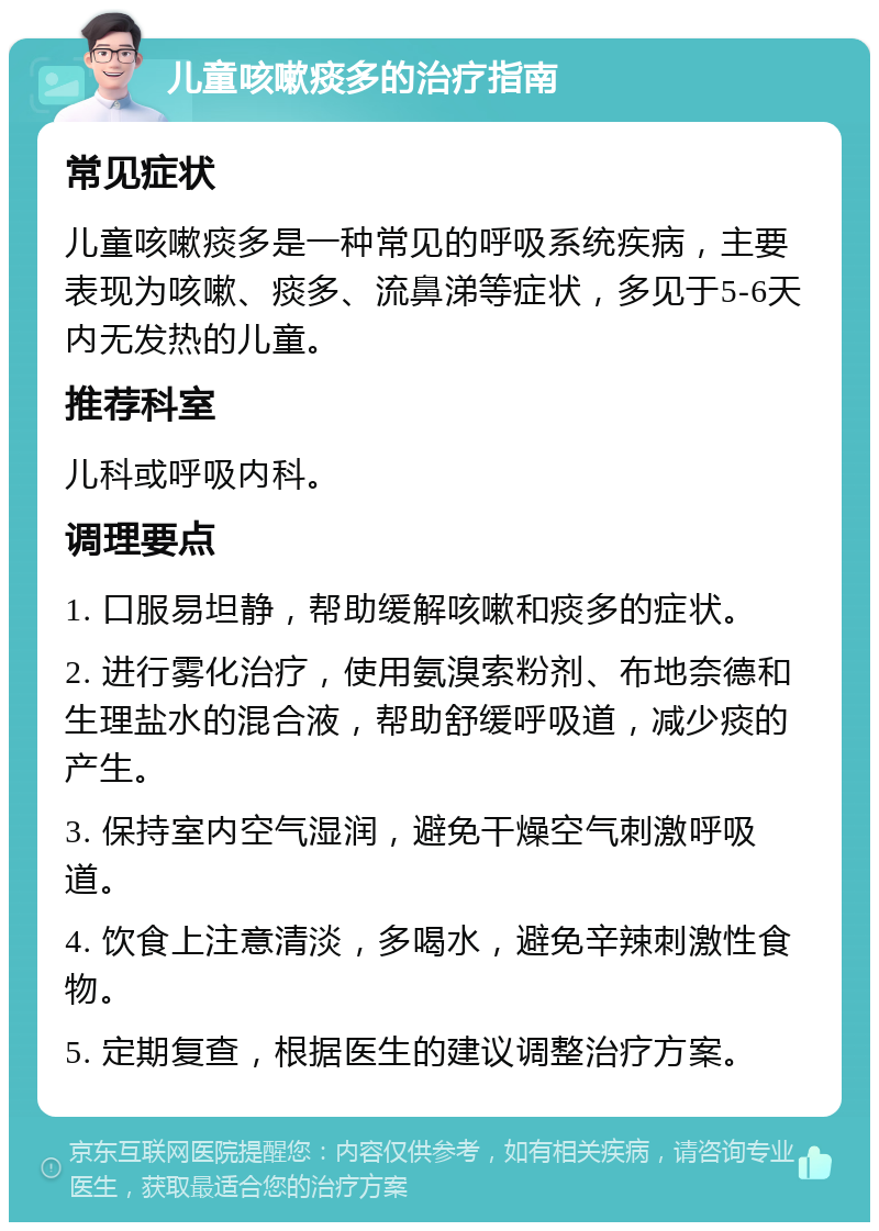 儿童咳嗽痰多的治疗指南 常见症状 儿童咳嗽痰多是一种常见的呼吸系统疾病，主要表现为咳嗽、痰多、流鼻涕等症状，多见于5-6天内无发热的儿童。 推荐科室 儿科或呼吸内科。 调理要点 1. 口服易坦静，帮助缓解咳嗽和痰多的症状。 2. 进行雾化治疗，使用氨溴索粉剂、布地奈德和生理盐水的混合液，帮助舒缓呼吸道，减少痰的产生。 3. 保持室内空气湿润，避免干燥空气刺激呼吸道。 4. 饮食上注意清淡，多喝水，避免辛辣刺激性食物。 5. 定期复查，根据医生的建议调整治疗方案。