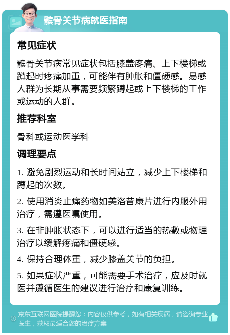 髌骨关节病就医指南 常见症状 髌骨关节病常见症状包括膝盖疼痛、上下楼梯或蹲起时疼痛加重，可能伴有肿胀和僵硬感。易感人群为长期从事需要频繁蹲起或上下楼梯的工作或运动的人群。 推荐科室 骨科或运动医学科 调理要点 1. 避免剧烈运动和长时间站立，减少上下楼梯和蹲起的次数。 2. 使用消炎止痛药物如美洛昔康片进行内服外用治疗，需遵医嘱使用。 3. 在非肿胀状态下，可以进行适当的热敷或物理治疗以缓解疼痛和僵硬感。 4. 保持合理体重，减少膝盖关节的负担。 5. 如果症状严重，可能需要手术治疗，应及时就医并遵循医生的建议进行治疗和康复训练。