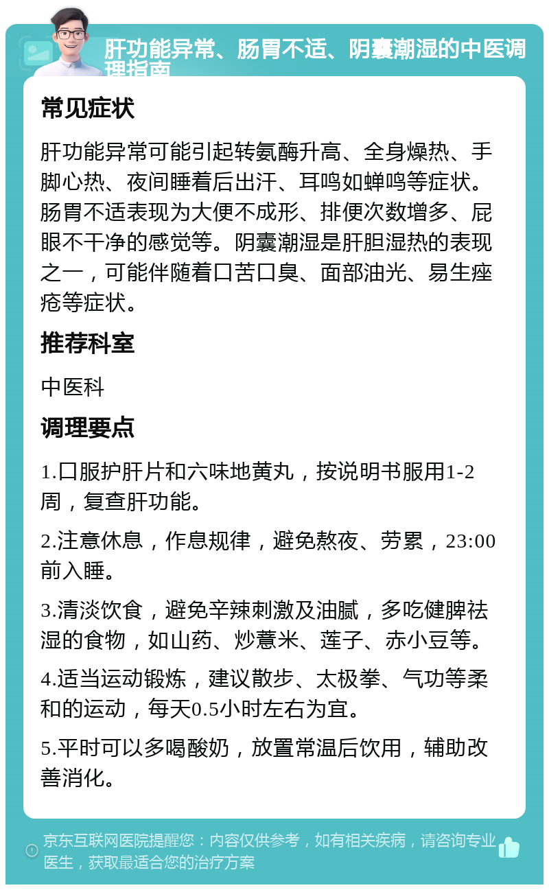 肝功能异常、肠胃不适、阴囊潮湿的中医调理指南 常见症状 肝功能异常可能引起转氨酶升高、全身燥热、手脚心热、夜间睡着后出汗、耳鸣如蝉鸣等症状。肠胃不适表现为大便不成形、排便次数增多、屁眼不干净的感觉等。阴囊潮湿是肝胆湿热的表现之一，可能伴随着口苦口臭、面部油光、易生痤疮等症状。 推荐科室 中医科 调理要点 1.口服护肝片和六味地黄丸，按说明书服用1-2周，复查肝功能。 2.注意休息，作息规律，避免熬夜、劳累，23:00前入睡。 3.清淡饮食，避免辛辣刺激及油腻，多吃健脾祛湿的食物，如山药、炒薏米、莲子、赤小豆等。 4.适当运动锻炼，建议散步、太极拳、气功等柔和的运动，每天0.5小时左右为宜。 5.平时可以多喝酸奶，放置常温后饮用，辅助改善消化。