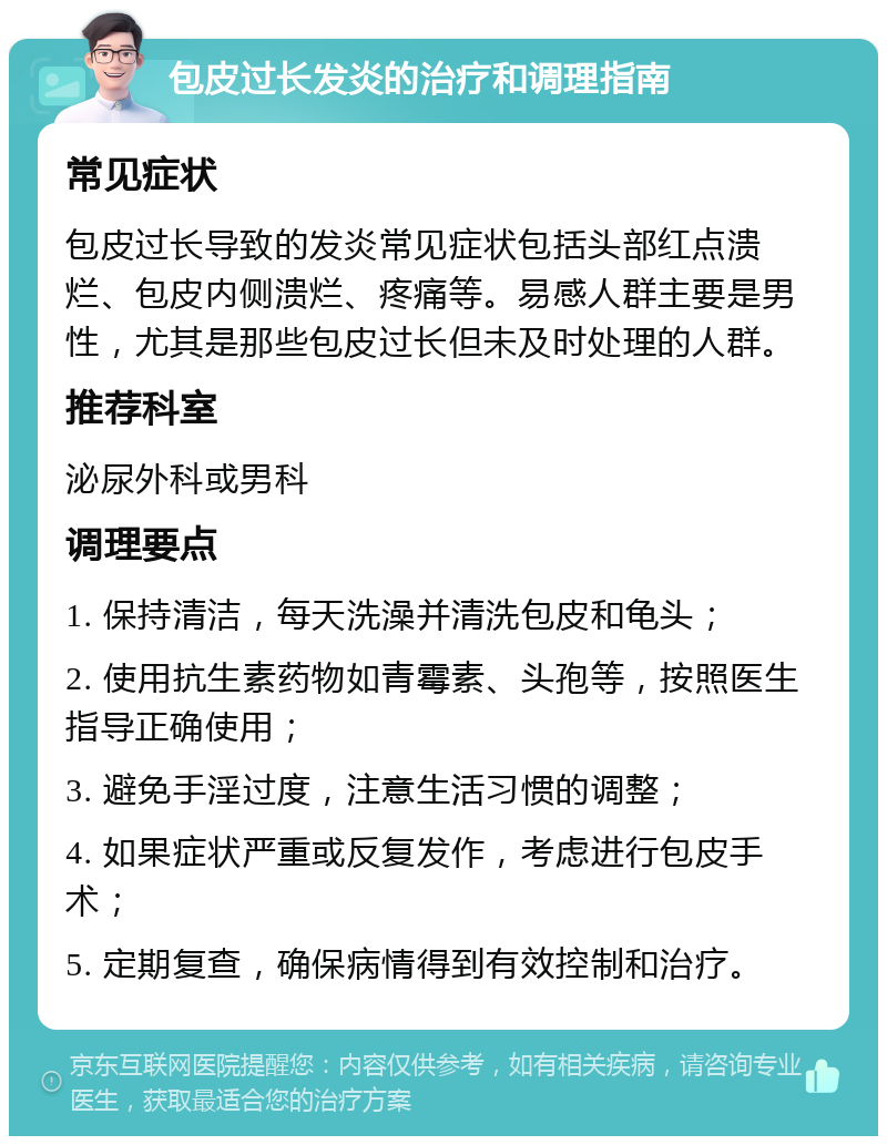 包皮过长发炎的治疗和调理指南 常见症状 包皮过长导致的发炎常见症状包括头部红点溃烂、包皮内侧溃烂、疼痛等。易感人群主要是男性，尤其是那些包皮过长但未及时处理的人群。 推荐科室 泌尿外科或男科 调理要点 1. 保持清洁，每天洗澡并清洗包皮和龟头； 2. 使用抗生素药物如青霉素、头孢等，按照医生指导正确使用； 3. 避免手淫过度，注意生活习惯的调整； 4. 如果症状严重或反复发作，考虑进行包皮手术； 5. 定期复查，确保病情得到有效控制和治疗。