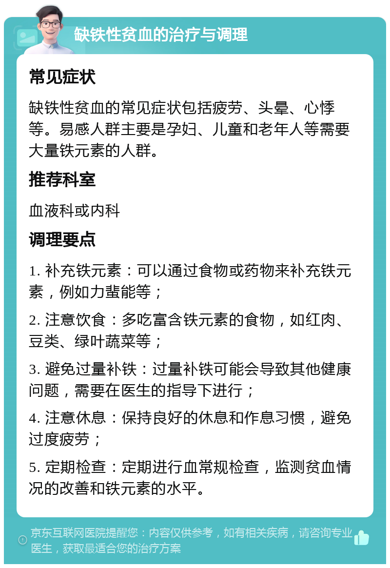 缺铁性贫血的治疗与调理 常见症状 缺铁性贫血的常见症状包括疲劳、头晕、心悸等。易感人群主要是孕妇、儿童和老年人等需要大量铁元素的人群。 推荐科室 血液科或内科 调理要点 1. 补充铁元素：可以通过食物或药物来补充铁元素，例如力蜚能等； 2. 注意饮食：多吃富含铁元素的食物，如红肉、豆类、绿叶蔬菜等； 3. 避免过量补铁：过量补铁可能会导致其他健康问题，需要在医生的指导下进行； 4. 注意休息：保持良好的休息和作息习惯，避免过度疲劳； 5. 定期检查：定期进行血常规检查，监测贫血情况的改善和铁元素的水平。