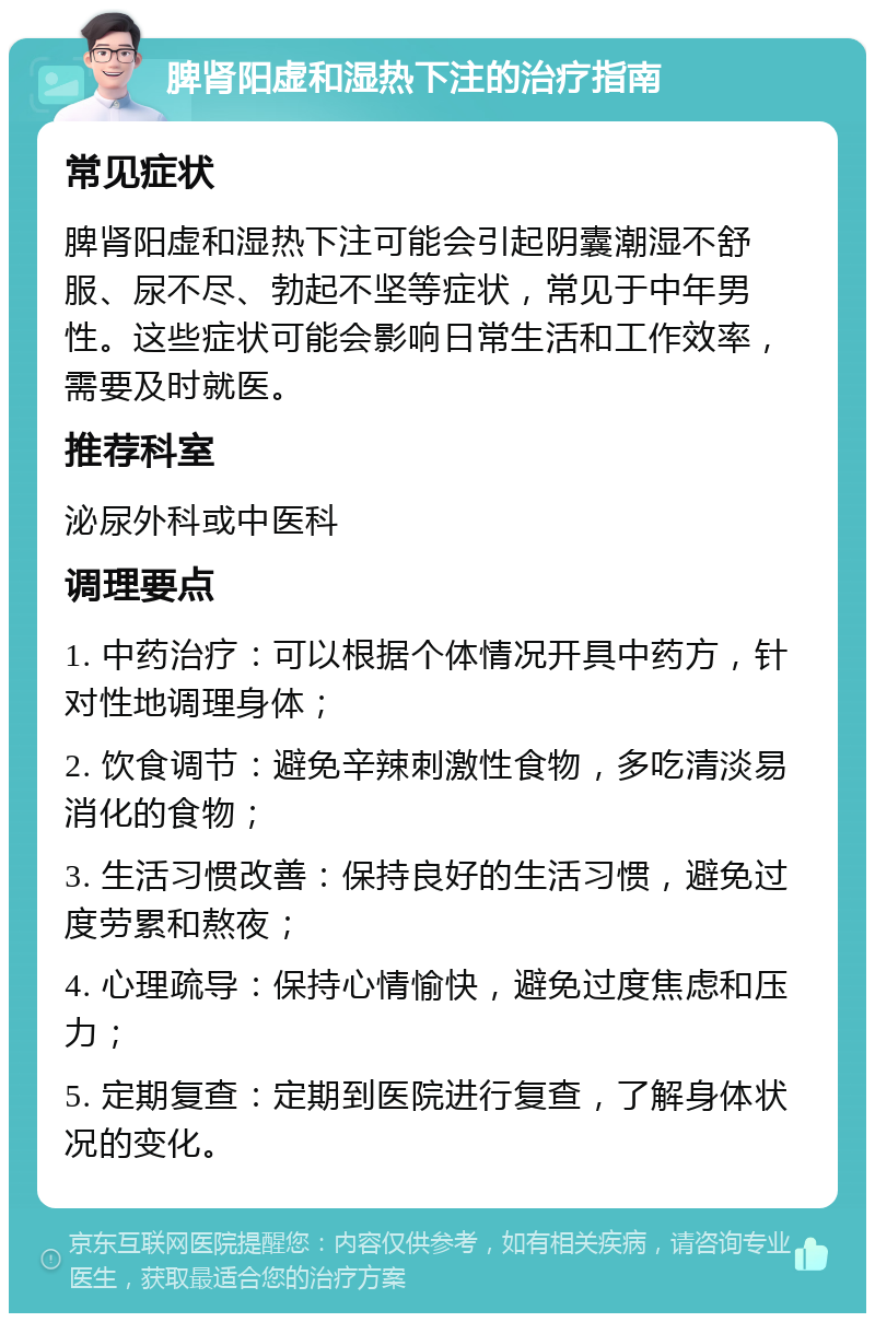 脾肾阳虚和湿热下注的治疗指南 常见症状 脾肾阳虚和湿热下注可能会引起阴囊潮湿不舒服、尿不尽、勃起不坚等症状，常见于中年男性。这些症状可能会影响日常生活和工作效率，需要及时就医。 推荐科室 泌尿外科或中医科 调理要点 1. 中药治疗：可以根据个体情况开具中药方，针对性地调理身体； 2. 饮食调节：避免辛辣刺激性食物，多吃清淡易消化的食物； 3. 生活习惯改善：保持良好的生活习惯，避免过度劳累和熬夜； 4. 心理疏导：保持心情愉快，避免过度焦虑和压力； 5. 定期复查：定期到医院进行复查，了解身体状况的变化。