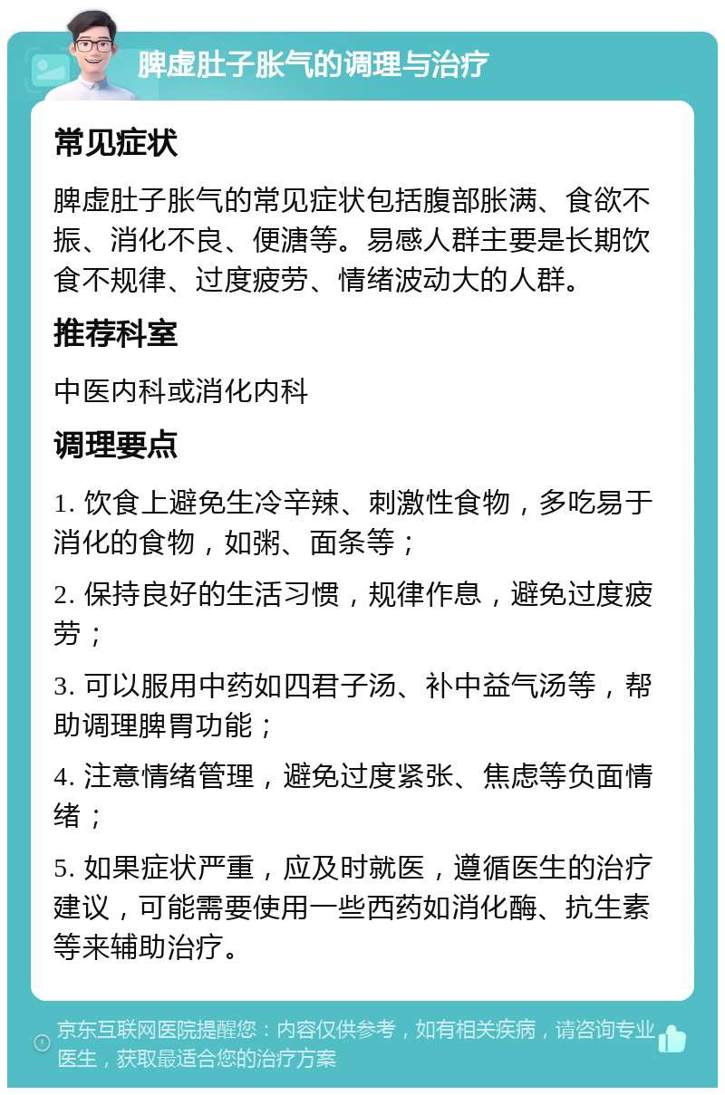 脾虚肚子胀气的调理与治疗 常见症状 脾虚肚子胀气的常见症状包括腹部胀满、食欲不振、消化不良、便溏等。易感人群主要是长期饮食不规律、过度疲劳、情绪波动大的人群。 推荐科室 中医内科或消化内科 调理要点 1. 饮食上避免生冷辛辣、刺激性食物，多吃易于消化的食物，如粥、面条等； 2. 保持良好的生活习惯，规律作息，避免过度疲劳； 3. 可以服用中药如四君子汤、补中益气汤等，帮助调理脾胃功能； 4. 注意情绪管理，避免过度紧张、焦虑等负面情绪； 5. 如果症状严重，应及时就医，遵循医生的治疗建议，可能需要使用一些西药如消化酶、抗生素等来辅助治疗。