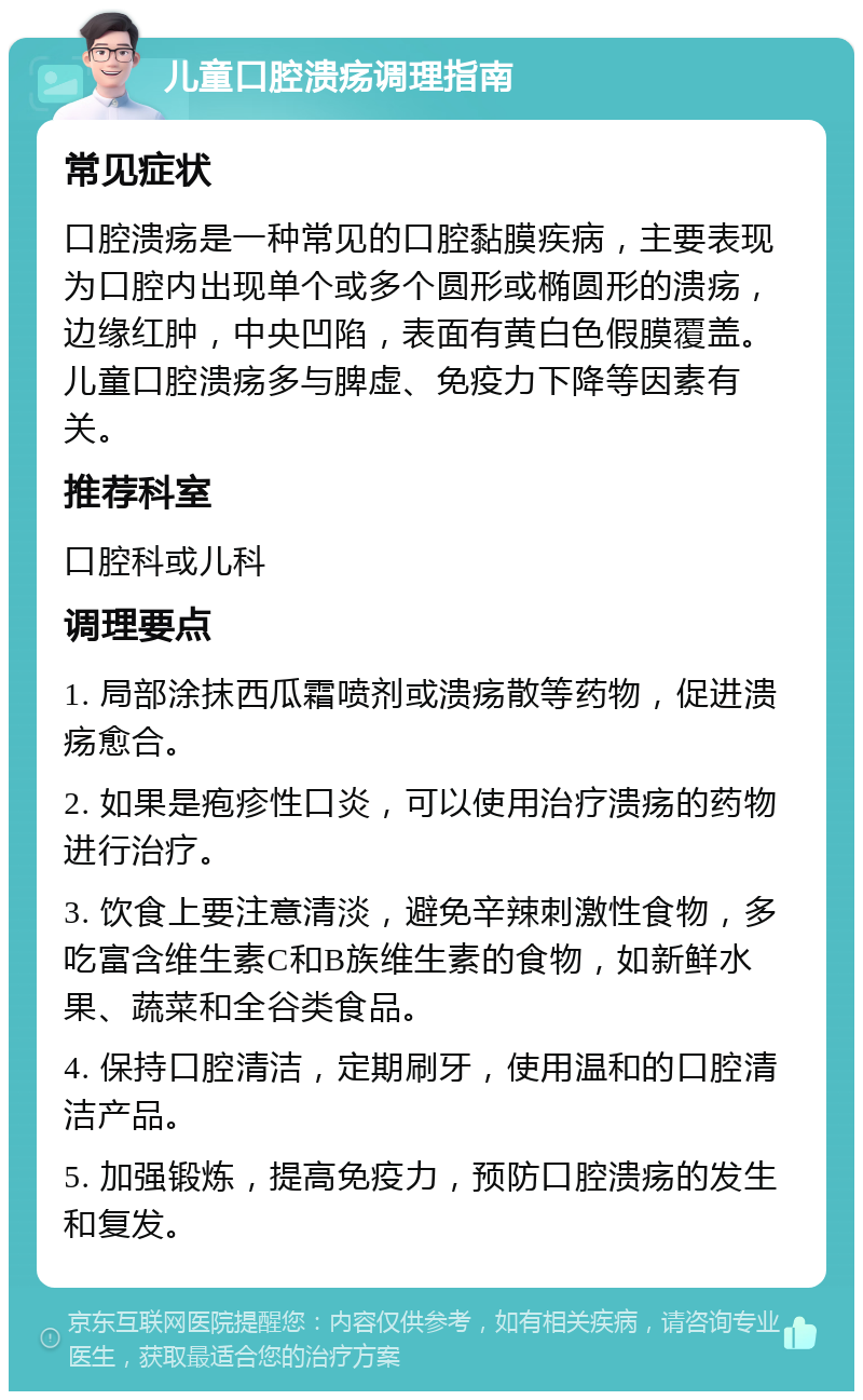 儿童口腔溃疡调理指南 常见症状 口腔溃疡是一种常见的口腔黏膜疾病，主要表现为口腔内出现单个或多个圆形或椭圆形的溃疡，边缘红肿，中央凹陷，表面有黄白色假膜覆盖。儿童口腔溃疡多与脾虚、免疫力下降等因素有关。 推荐科室 口腔科或儿科 调理要点 1. 局部涂抹西瓜霜喷剂或溃疡散等药物，促进溃疡愈合。 2. 如果是疱疹性口炎，可以使用治疗溃疡的药物进行治疗。 3. 饮食上要注意清淡，避免辛辣刺激性食物，多吃富含维生素C和B族维生素的食物，如新鲜水果、蔬菜和全谷类食品。 4. 保持口腔清洁，定期刷牙，使用温和的口腔清洁产品。 5. 加强锻炼，提高免疫力，预防口腔溃疡的发生和复发。