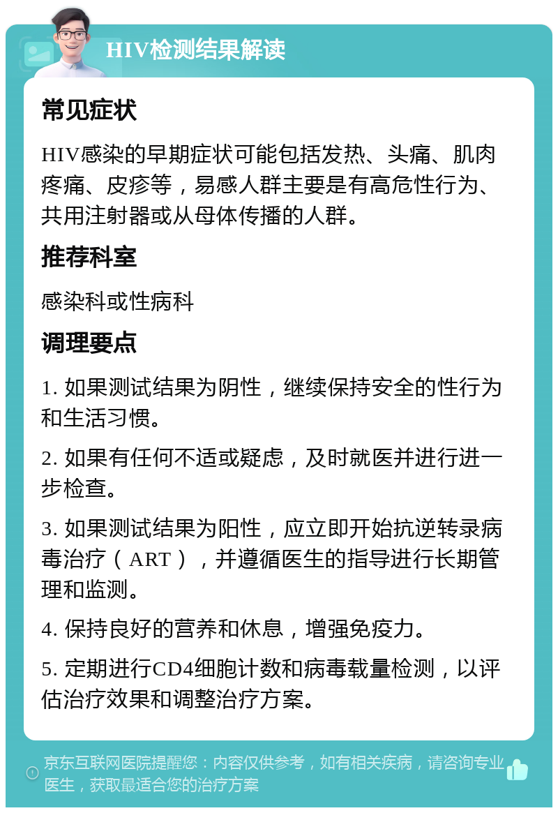 HIV检测结果解读 常见症状 HIV感染的早期症状可能包括发热、头痛、肌肉疼痛、皮疹等，易感人群主要是有高危性行为、共用注射器或从母体传播的人群。 推荐科室 感染科或性病科 调理要点 1. 如果测试结果为阴性，继续保持安全的性行为和生活习惯。 2. 如果有任何不适或疑虑，及时就医并进行进一步检查。 3. 如果测试结果为阳性，应立即开始抗逆转录病毒治疗（ART），并遵循医生的指导进行长期管理和监测。 4. 保持良好的营养和休息，增强免疫力。 5. 定期进行CD4细胞计数和病毒载量检测，以评估治疗效果和调整治疗方案。