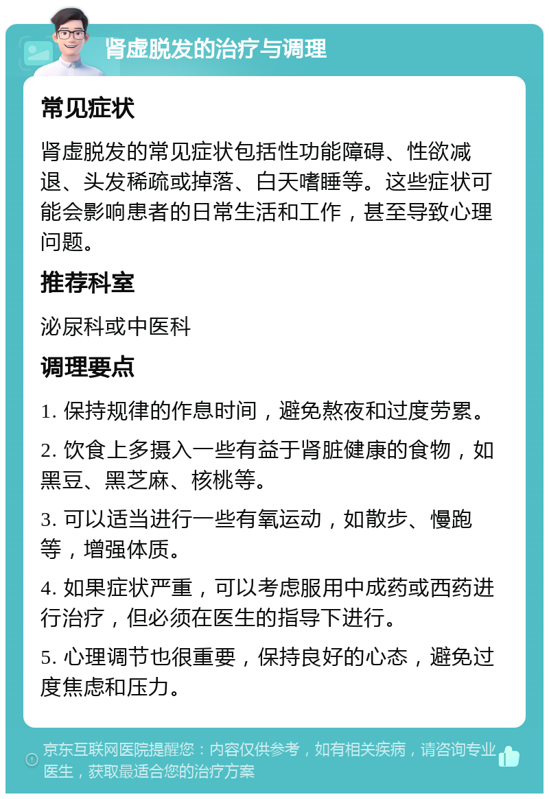 肾虚脱发的治疗与调理 常见症状 肾虚脱发的常见症状包括性功能障碍、性欲减退、头发稀疏或掉落、白天嗜睡等。这些症状可能会影响患者的日常生活和工作，甚至导致心理问题。 推荐科室 泌尿科或中医科 调理要点 1. 保持规律的作息时间，避免熬夜和过度劳累。 2. 饮食上多摄入一些有益于肾脏健康的食物，如黑豆、黑芝麻、核桃等。 3. 可以适当进行一些有氧运动，如散步、慢跑等，增强体质。 4. 如果症状严重，可以考虑服用中成药或西药进行治疗，但必须在医生的指导下进行。 5. 心理调节也很重要，保持良好的心态，避免过度焦虑和压力。