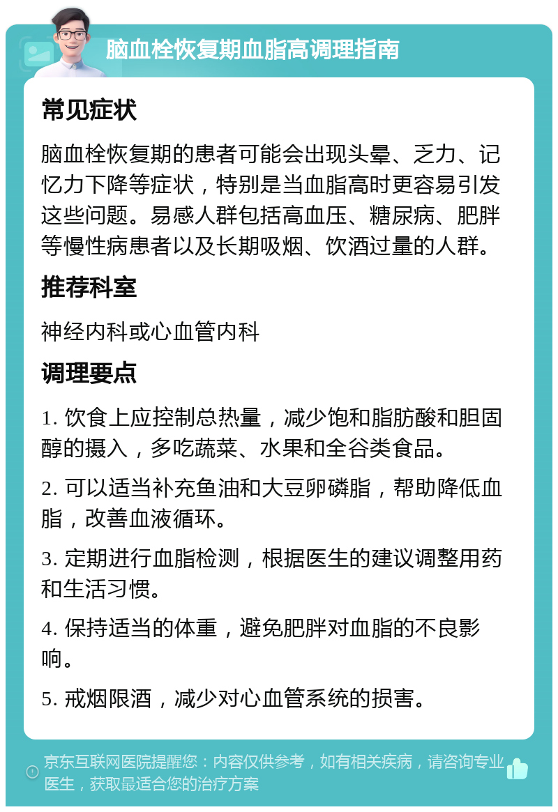 脑血栓恢复期血脂高调理指南 常见症状 脑血栓恢复期的患者可能会出现头晕、乏力、记忆力下降等症状，特别是当血脂高时更容易引发这些问题。易感人群包括高血压、糖尿病、肥胖等慢性病患者以及长期吸烟、饮酒过量的人群。 推荐科室 神经内科或心血管内科 调理要点 1. 饮食上应控制总热量，减少饱和脂肪酸和胆固醇的摄入，多吃蔬菜、水果和全谷类食品。 2. 可以适当补充鱼油和大豆卵磷脂，帮助降低血脂，改善血液循环。 3. 定期进行血脂检测，根据医生的建议调整用药和生活习惯。 4. 保持适当的体重，避免肥胖对血脂的不良影响。 5. 戒烟限酒，减少对心血管系统的损害。