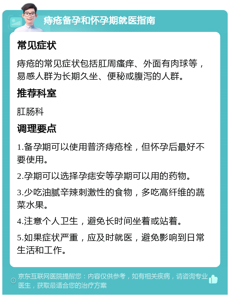 痔疮备孕和怀孕期就医指南 常见症状 痔疮的常见症状包括肛周瘙痒、外面有肉球等，易感人群为长期久坐、便秘或腹泻的人群。 推荐科室 肛肠科 调理要点 1.备孕期可以使用普济痔疮栓，但怀孕后最好不要使用。 2.孕期可以选择孕痣安等孕期可以用的药物。 3.少吃油腻辛辣刺激性的食物，多吃高纤维的蔬菜水果。 4.注意个人卫生，避免长时间坐着或站着。 5.如果症状严重，应及时就医，避免影响到日常生活和工作。