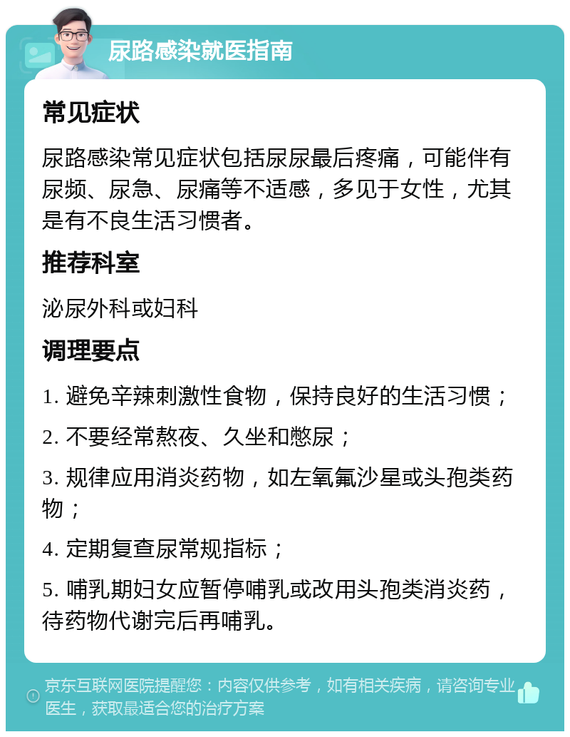 尿路感染就医指南 常见症状 尿路感染常见症状包括尿尿最后疼痛，可能伴有尿频、尿急、尿痛等不适感，多见于女性，尤其是有不良生活习惯者。 推荐科室 泌尿外科或妇科 调理要点 1. 避免辛辣刺激性食物，保持良好的生活习惯； 2. 不要经常熬夜、久坐和憋尿； 3. 规律应用消炎药物，如左氧氟沙星或头孢类药物； 4. 定期复查尿常规指标； 5. 哺乳期妇女应暂停哺乳或改用头孢类消炎药，待药物代谢完后再哺乳。