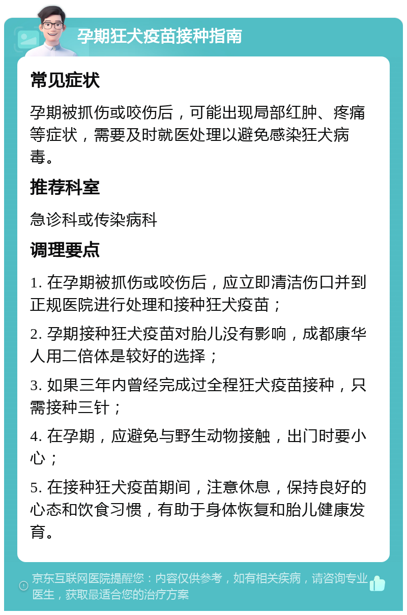 孕期狂犬疫苗接种指南 常见症状 孕期被抓伤或咬伤后，可能出现局部红肿、疼痛等症状，需要及时就医处理以避免感染狂犬病毒。 推荐科室 急诊科或传染病科 调理要点 1. 在孕期被抓伤或咬伤后，应立即清洁伤口并到正规医院进行处理和接种狂犬疫苗； 2. 孕期接种狂犬疫苗对胎儿没有影响，成都康华人用二倍体是较好的选择； 3. 如果三年内曾经完成过全程狂犬疫苗接种，只需接种三针； 4. 在孕期，应避免与野生动物接触，出门时要小心； 5. 在接种狂犬疫苗期间，注意休息，保持良好的心态和饮食习惯，有助于身体恢复和胎儿健康发育。