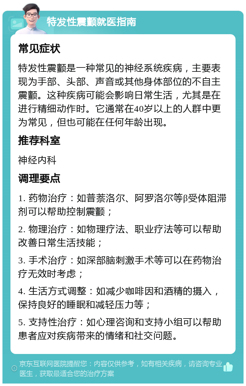 特发性震颤就医指南 常见症状 特发性震颤是一种常见的神经系统疾病，主要表现为手部、头部、声音或其他身体部位的不自主震颤。这种疾病可能会影响日常生活，尤其是在进行精细动作时。它通常在40岁以上的人群中更为常见，但也可能在任何年龄出现。 推荐科室 神经内科 调理要点 1. 药物治疗：如普萘洛尔、阿罗洛尔等β受体阻滞剂可以帮助控制震颤； 2. 物理治疗：如物理疗法、职业疗法等可以帮助改善日常生活技能； 3. 手术治疗：如深部脑刺激手术等可以在药物治疗无效时考虑； 4. 生活方式调整：如减少咖啡因和酒精的摄入，保持良好的睡眠和减轻压力等； 5. 支持性治疗：如心理咨询和支持小组可以帮助患者应对疾病带来的情绪和社交问题。