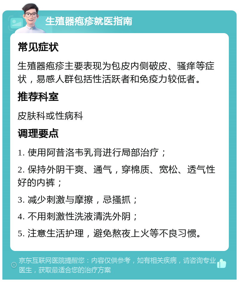 生殖器疱疹就医指南 常见症状 生殖器疱疹主要表现为包皮内侧破皮、骚痒等症状，易感人群包括性活跃者和免疫力较低者。 推荐科室 皮肤科或性病科 调理要点 1. 使用阿昔洛韦乳膏进行局部治疗； 2. 保持外阴干爽、通气，穿棉质、宽松、透气性好的内裤； 3. 减少刺激与摩擦，忌搔抓； 4. 不用刺激性洗液清洗外阴； 5. 注意生活护理，避免熬夜上火等不良习惯。