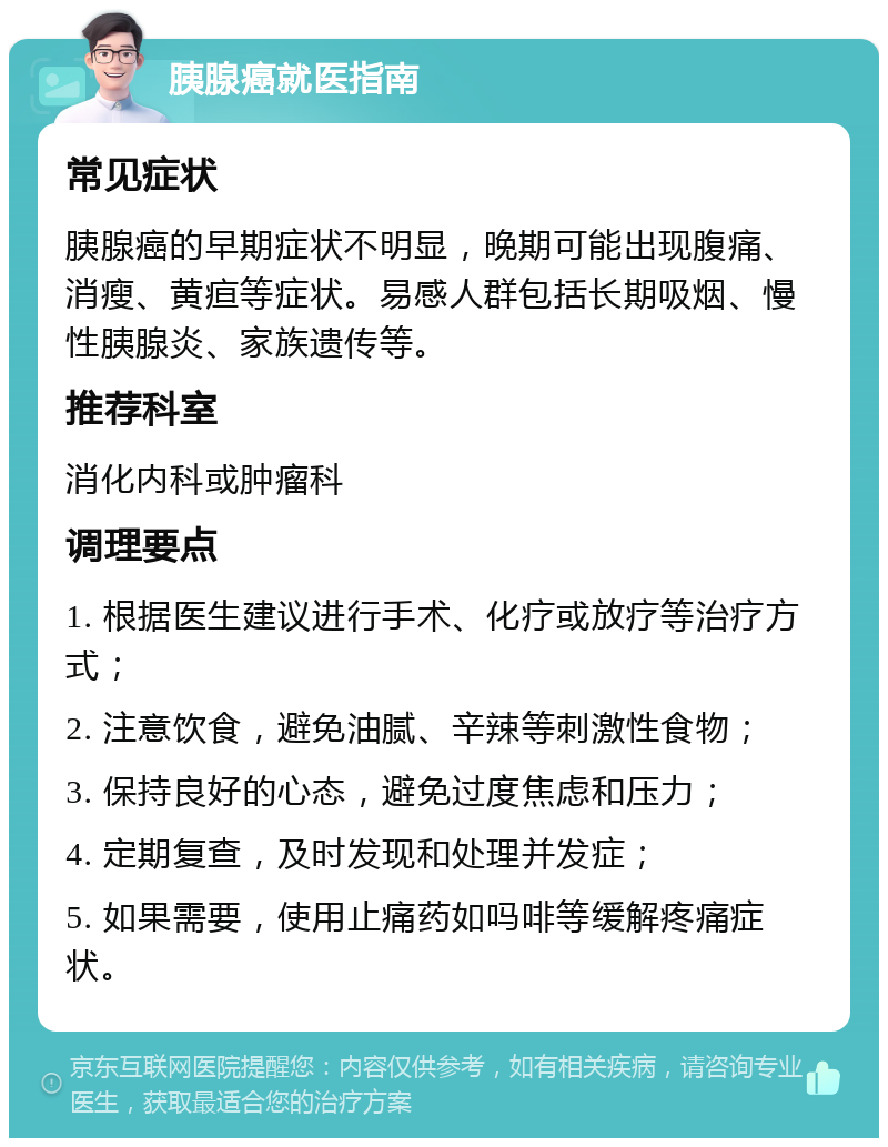 胰腺癌就医指南 常见症状 胰腺癌的早期症状不明显，晚期可能出现腹痛、消瘦、黄疸等症状。易感人群包括长期吸烟、慢性胰腺炎、家族遗传等。 推荐科室 消化内科或肿瘤科 调理要点 1. 根据医生建议进行手术、化疗或放疗等治疗方式； 2. 注意饮食，避免油腻、辛辣等刺激性食物； 3. 保持良好的心态，避免过度焦虑和压力； 4. 定期复查，及时发现和处理并发症； 5. 如果需要，使用止痛药如吗啡等缓解疼痛症状。