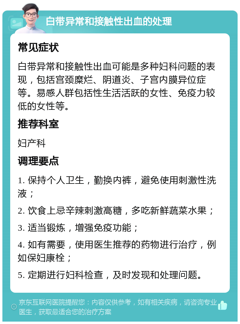 白带异常和接触性出血的处理 常见症状 白带异常和接触性出血可能是多种妇科问题的表现，包括宫颈糜烂、阴道炎、子宫内膜异位症等。易感人群包括性生活活跃的女性、免疫力较低的女性等。 推荐科室 妇产科 调理要点 1. 保持个人卫生，勤换内裤，避免使用刺激性洗液； 2. 饮食上忌辛辣刺激高糖，多吃新鲜蔬菜水果； 3. 适当锻炼，增强免疫功能； 4. 如有需要，使用医生推荐的药物进行治疗，例如保妇康栓； 5. 定期进行妇科检查，及时发现和处理问题。