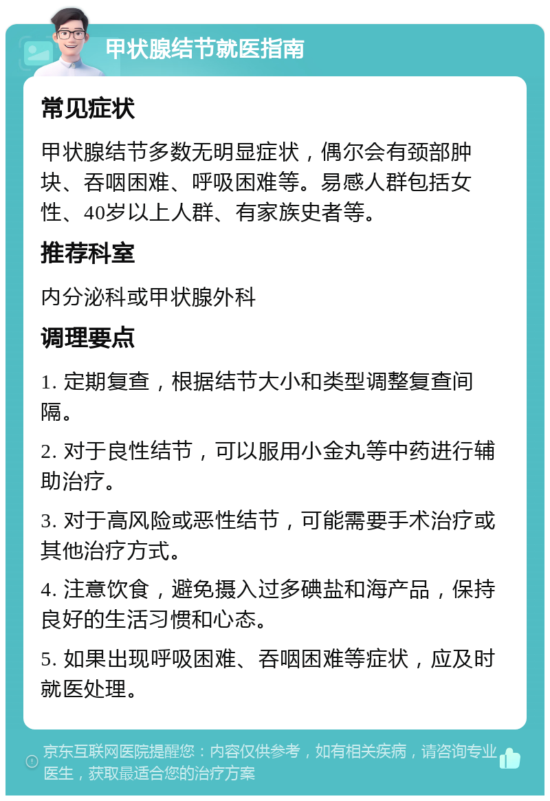 甲状腺结节就医指南 常见症状 甲状腺结节多数无明显症状，偶尔会有颈部肿块、吞咽困难、呼吸困难等。易感人群包括女性、40岁以上人群、有家族史者等。 推荐科室 内分泌科或甲状腺外科 调理要点 1. 定期复查，根据结节大小和类型调整复查间隔。 2. 对于良性结节，可以服用小金丸等中药进行辅助治疗。 3. 对于高风险或恶性结节，可能需要手术治疗或其他治疗方式。 4. 注意饮食，避免摄入过多碘盐和海产品，保持良好的生活习惯和心态。 5. 如果出现呼吸困难、吞咽困难等症状，应及时就医处理。