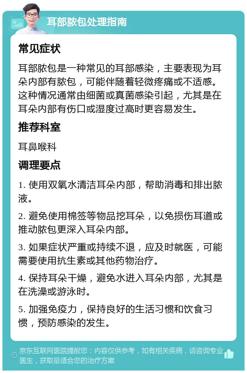 耳部脓包处理指南 常见症状 耳部脓包是一种常见的耳部感染，主要表现为耳朵内部有脓包，可能伴随着轻微疼痛或不适感。这种情况通常由细菌或真菌感染引起，尤其是在耳朵内部有伤口或湿度过高时更容易发生。 推荐科室 耳鼻喉科 调理要点 1. 使用双氧水清洁耳朵内部，帮助消毒和排出脓液。 2. 避免使用棉签等物品挖耳朵，以免损伤耳道或推动脓包更深入耳朵内部。 3. 如果症状严重或持续不退，应及时就医，可能需要使用抗生素或其他药物治疗。 4. 保持耳朵干燥，避免水进入耳朵内部，尤其是在洗澡或游泳时。 5. 加强免疫力，保持良好的生活习惯和饮食习惯，预防感染的发生。