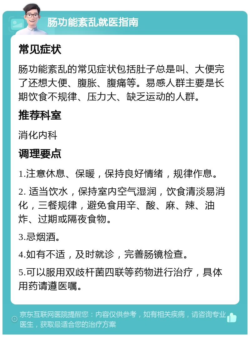 肠功能紊乱就医指南 常见症状 肠功能紊乱的常见症状包括肚子总是叫、大便完了还想大便、腹胀、腹痛等。易感人群主要是长期饮食不规律、压力大、缺乏运动的人群。 推荐科室 消化内科 调理要点 1.注意休息、保暖，保持良好情绪，规律作息。 2. 适当饮水，保持室内空气湿润，饮食清淡易消化，三餐规律，避免食用辛、酸、麻、辣、油炸、过期或隔夜食物。 3.忌烟酒。 4.如有不适，及时就诊，完善肠镜检查。 5.可以服用双歧杆菌四联等药物进行治疗，具体用药请遵医嘱。