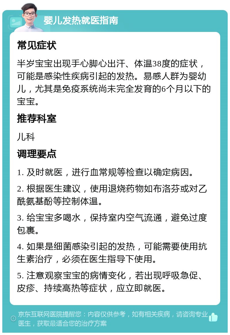 婴儿发热就医指南 常见症状 半岁宝宝出现手心脚心出汗、体温38度的症状，可能是感染性疾病引起的发热。易感人群为婴幼儿，尤其是免疫系统尚未完全发育的6个月以下的宝宝。 推荐科室 儿科 调理要点 1. 及时就医，进行血常规等检查以确定病因。 2. 根据医生建议，使用退烧药物如布洛芬或对乙酰氨基酚等控制体温。 3. 给宝宝多喝水，保持室内空气流通，避免过度包裹。 4. 如果是细菌感染引起的发热，可能需要使用抗生素治疗，必须在医生指导下使用。 5. 注意观察宝宝的病情变化，若出现呼吸急促、皮疹、持续高热等症状，应立即就医。