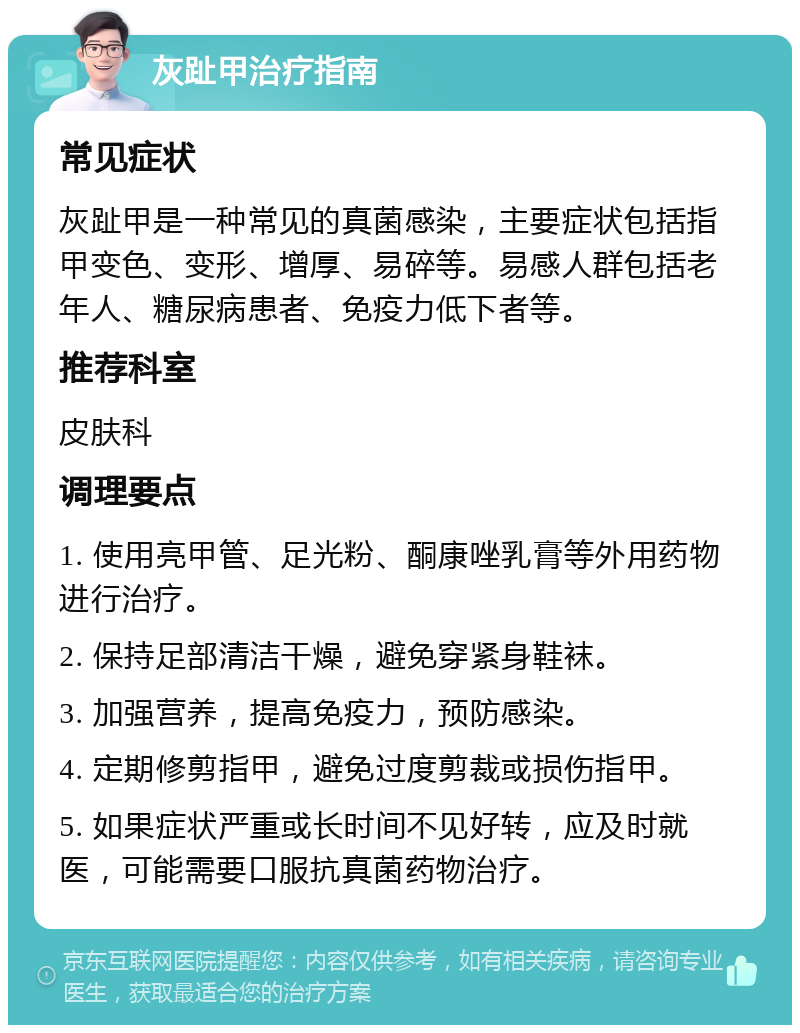 灰趾甲治疗指南 常见症状 灰趾甲是一种常见的真菌感染，主要症状包括指甲变色、变形、增厚、易碎等。易感人群包括老年人、糖尿病患者、免疫力低下者等。 推荐科室 皮肤科 调理要点 1. 使用亮甲管、足光粉、酮康唑乳膏等外用药物进行治疗。 2. 保持足部清洁干燥，避免穿紧身鞋袜。 3. 加强营养，提高免疫力，预防感染。 4. 定期修剪指甲，避免过度剪裁或损伤指甲。 5. 如果症状严重或长时间不见好转，应及时就医，可能需要口服抗真菌药物治疗。