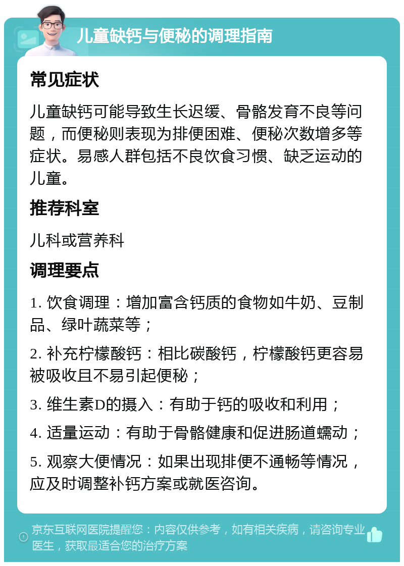 儿童缺钙与便秘的调理指南 常见症状 儿童缺钙可能导致生长迟缓、骨骼发育不良等问题，而便秘则表现为排便困难、便秘次数增多等症状。易感人群包括不良饮食习惯、缺乏运动的儿童。 推荐科室 儿科或营养科 调理要点 1. 饮食调理：增加富含钙质的食物如牛奶、豆制品、绿叶蔬菜等； 2. 补充柠檬酸钙：相比碳酸钙，柠檬酸钙更容易被吸收且不易引起便秘； 3. 维生素D的摄入：有助于钙的吸收和利用； 4. 适量运动：有助于骨骼健康和促进肠道蠕动； 5. 观察大便情况：如果出现排便不通畅等情况，应及时调整补钙方案或就医咨询。