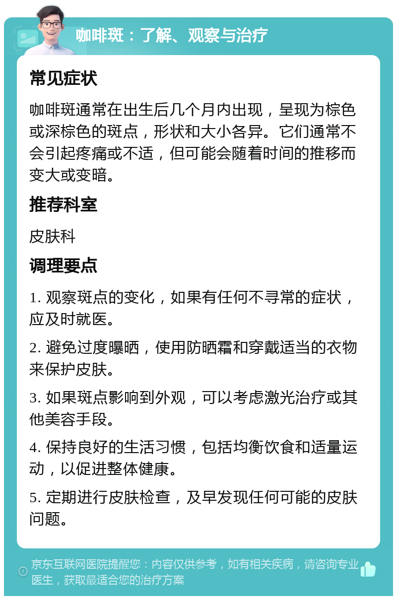 咖啡斑：了解、观察与治疗 常见症状 咖啡斑通常在出生后几个月内出现，呈现为棕色或深棕色的斑点，形状和大小各异。它们通常不会引起疼痛或不适，但可能会随着时间的推移而变大或变暗。 推荐科室 皮肤科 调理要点 1. 观察斑点的变化，如果有任何不寻常的症状，应及时就医。 2. 避免过度曝晒，使用防晒霜和穿戴适当的衣物来保护皮肤。 3. 如果斑点影响到外观，可以考虑激光治疗或其他美容手段。 4. 保持良好的生活习惯，包括均衡饮食和适量运动，以促进整体健康。 5. 定期进行皮肤检查，及早发现任何可能的皮肤问题。