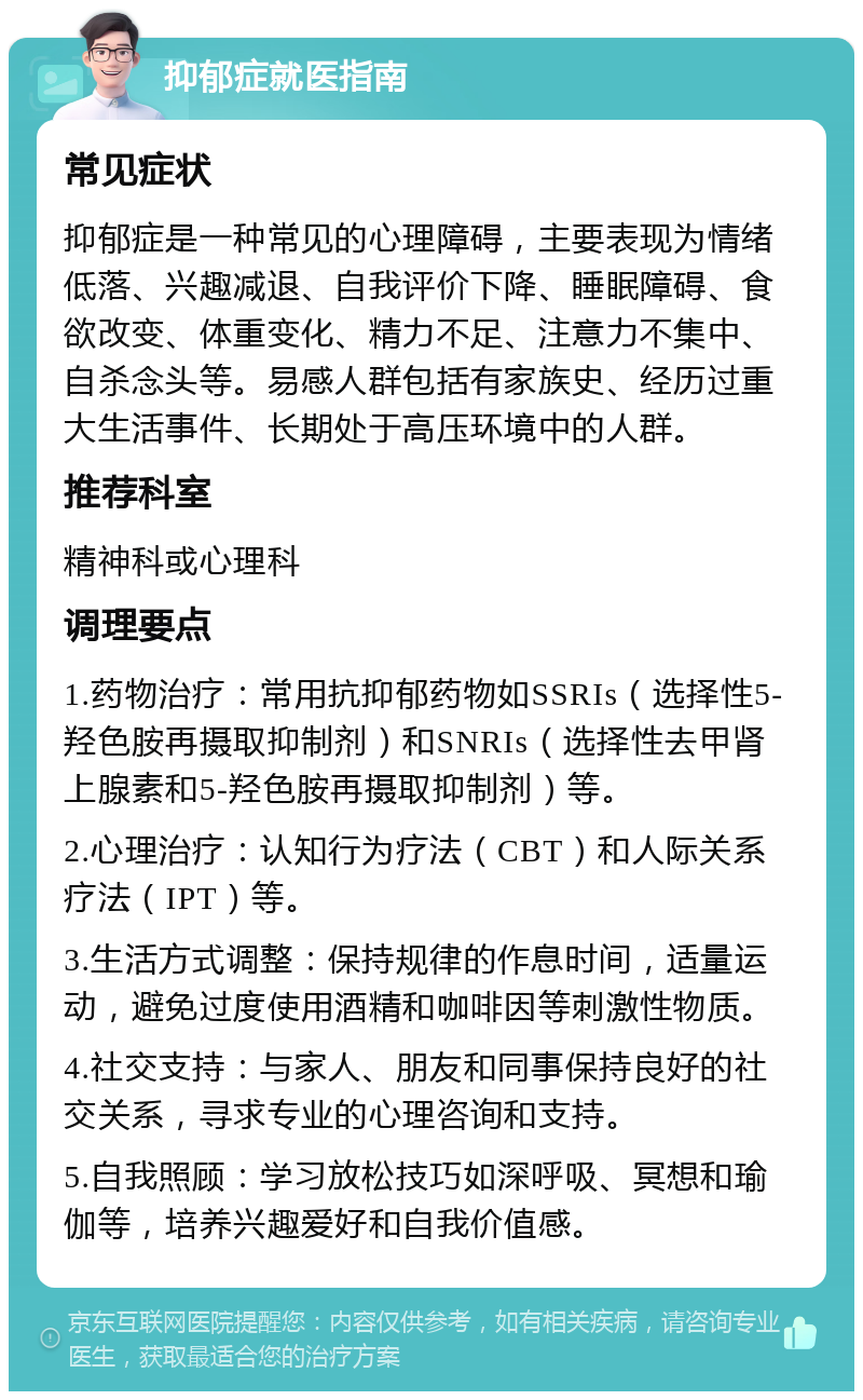 抑郁症就医指南 常见症状 抑郁症是一种常见的心理障碍，主要表现为情绪低落、兴趣减退、自我评价下降、睡眠障碍、食欲改变、体重变化、精力不足、注意力不集中、自杀念头等。易感人群包括有家族史、经历过重大生活事件、长期处于高压环境中的人群。 推荐科室 精神科或心理科 调理要点 1.药物治疗：常用抗抑郁药物如SSRIs（选择性5-羟色胺再摄取抑制剂）和SNRIs（选择性去甲肾上腺素和5-羟色胺再摄取抑制剂）等。 2.心理治疗：认知行为疗法（CBT）和人际关系疗法（IPT）等。 3.生活方式调整：保持规律的作息时间，适量运动，避免过度使用酒精和咖啡因等刺激性物质。 4.社交支持：与家人、朋友和同事保持良好的社交关系，寻求专业的心理咨询和支持。 5.自我照顾：学习放松技巧如深呼吸、冥想和瑜伽等，培养兴趣爱好和自我价值感。