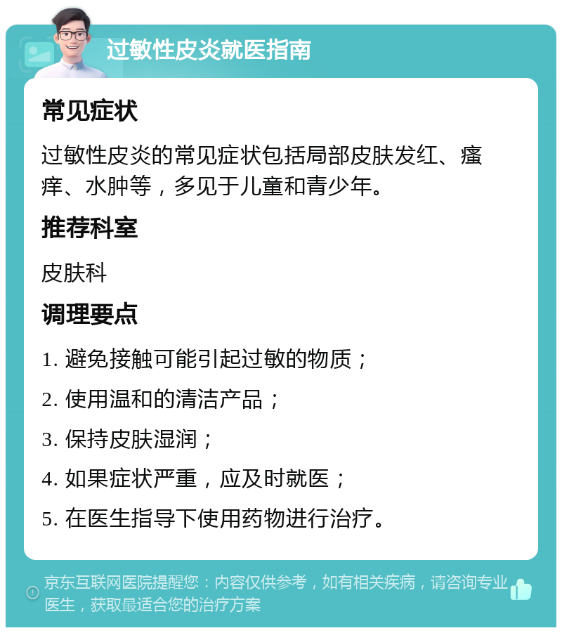 过敏性皮炎就医指南 常见症状 过敏性皮炎的常见症状包括局部皮肤发红、瘙痒、水肿等，多见于儿童和青少年。 推荐科室 皮肤科 调理要点 1. 避免接触可能引起过敏的物质； 2. 使用温和的清洁产品； 3. 保持皮肤湿润； 4. 如果症状严重，应及时就医； 5. 在医生指导下使用药物进行治疗。